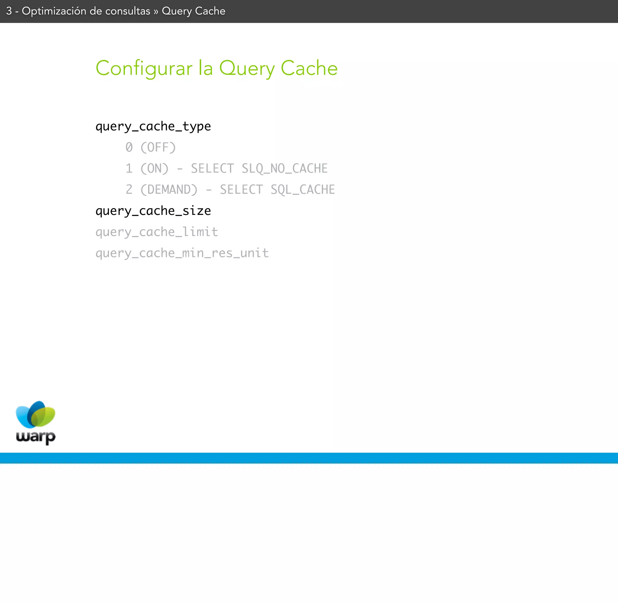 3 - Optimización de consultas » Query Cache




                 Configurar la Query Cache

                 query_cache_type
                       0 (OFF)
                       1 (ON) - SELECT SLQ_NO_CACHE
                       2 (DEMAND) - SELECT SQL_CACHE
                 query_cache_size
                 query_cache_limit
                 query_cache_min_res_unit
 