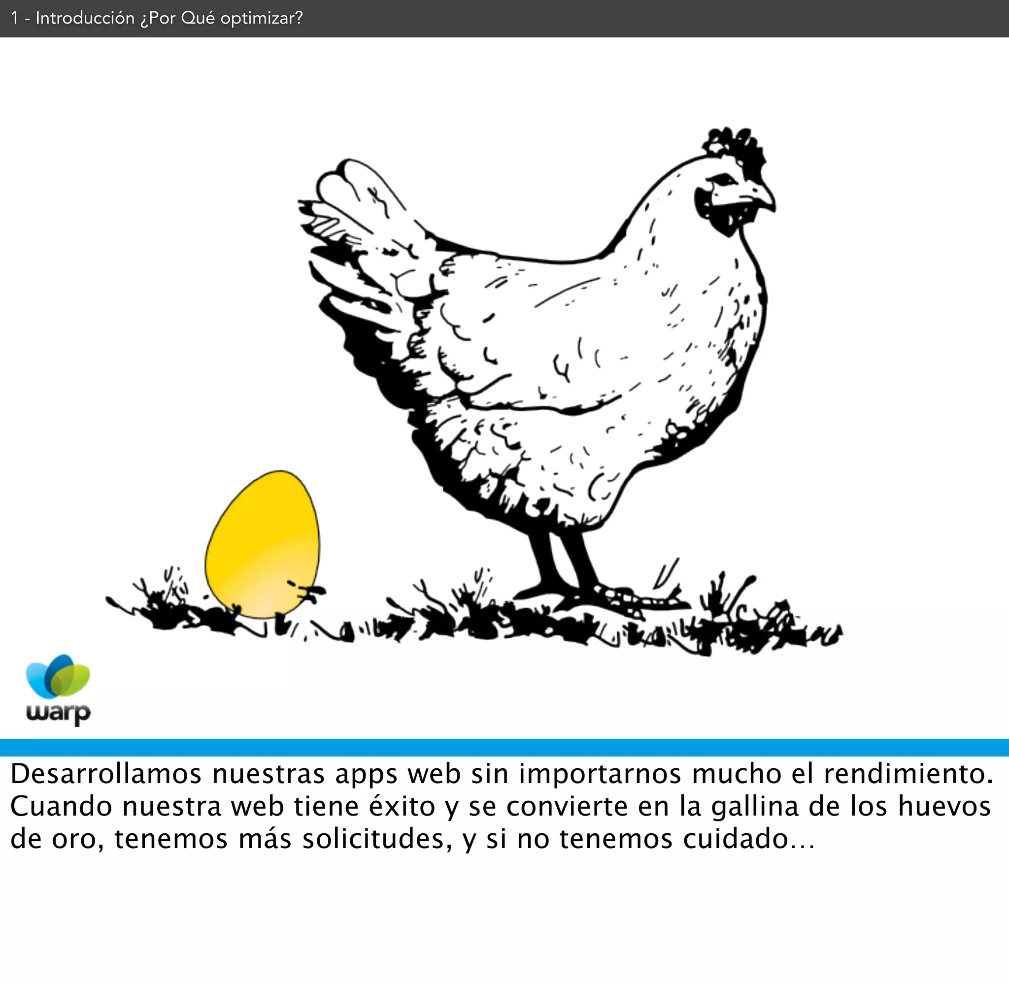 1 - Introducción ¿Por Qué optimizar?




Desarrollamos nuestras apps web sin importarnos mucho el rendimiento.
Cuando nuestra web tiene éxito y se convierte en la gallina de los huevos
de oro, tenemos más solicitudes, y si no tenemos cuidado…
 