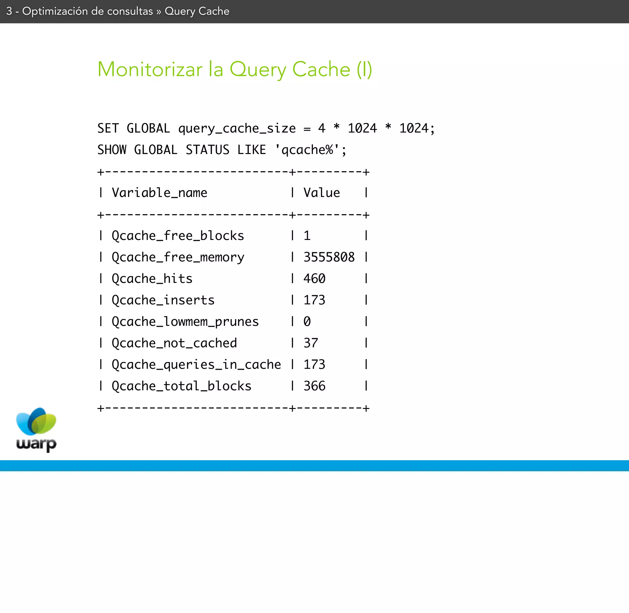 3 - Optimización de consultas » Query Cache




                 Monitorizar la Query Cache (I)

                 SET GLOBAL query_cache_size = 4 * 1024 * 1024;
                 SHOW GLOBAL STATUS LIKE 'qcache%';
                 +-------------------------+---------+
                 | Variable_name              | Value   |
                 +-------------------------+---------+
                 | Qcache_free_blocks         | 1       |
                 | Qcache_free_memory         | 3555808 |
                 | Qcache_hits                | 460     |
                 | Qcache_inserts             | 173     |
                 | Qcache_lowmem_prunes       | 0       |
                 | Qcache_not_cached          | 37      |
                 | Qcache_queries_in_cache | 173        |
                 | Qcache_total_blocks        | 366     |
                 +-------------------------+---------+
 