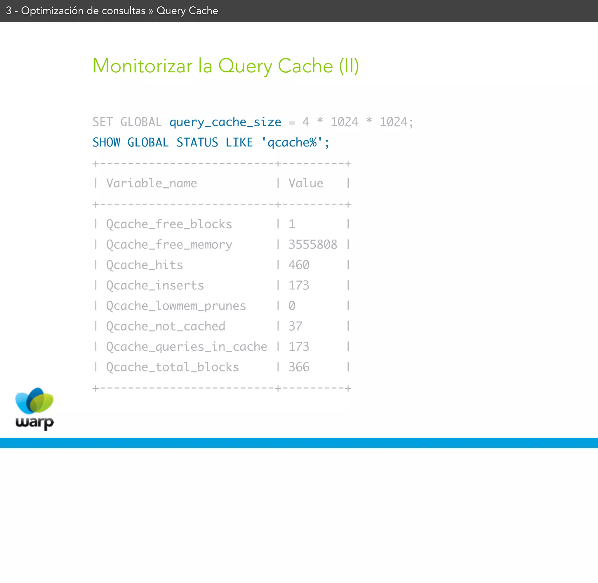 3 - Optimización de consultas » Query Cache




                 Monitorizar la Query Cache (II)

                 SET GLOBAL query_cache_size = 4 * 1024 * 1024;
                 SHOW GLOBAL STATUS LIKE 'qcache%';
                 +-------------------------+---------+
                 | Variable_name              | Value   |
                 +-------------------------+---------+
                 | Qcache_free_blocks         | 1       |
                 | Qcache_free_memory         | 3555808 |
                 | Qcache_hits                | 460     |
                 | Qcache_inserts             | 173     |
                 | Qcache_lowmem_prunes       | 0       |
                 | Qcache_not_cached          | 37      |
                 | Qcache_queries_in_cache | 173        |
                 | Qcache_total_blocks        | 366     |
                 +-------------------------+---------+
 