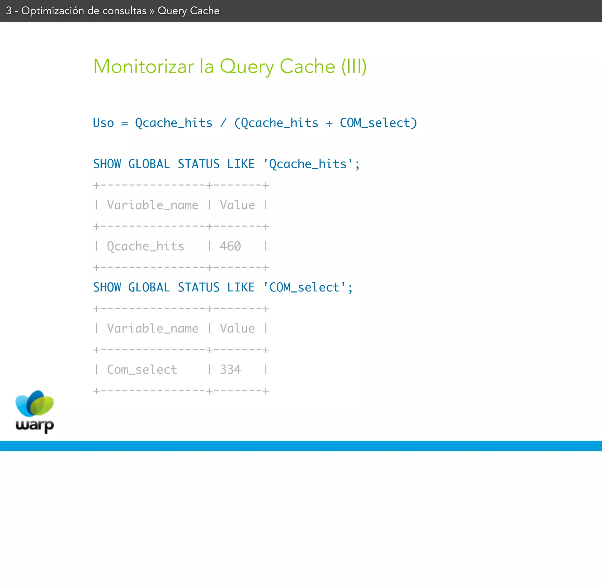 3 - Optimización de consultas » Query Cache




                 Monitorizar la Query Cache (III)

                 Uso = Qcache_hits / (Qcache_hits + COM_select)


                 SHOW GLOBAL STATUS LIKE 'Qcache_hits';
                 +---------------+-------+
                 | Variable_name | Value |
                 +---------------+-------+
                 | Qcache_hits          | 460   |
                 +---------------+-------+
                 SHOW GLOBAL STATUS LIKE 'COM_select';
                 +---------------+-------+
                 | Variable_name | Value |
                 +---------------+-------+
                 | Com_select           | 334   |
                 +---------------+-------+
 