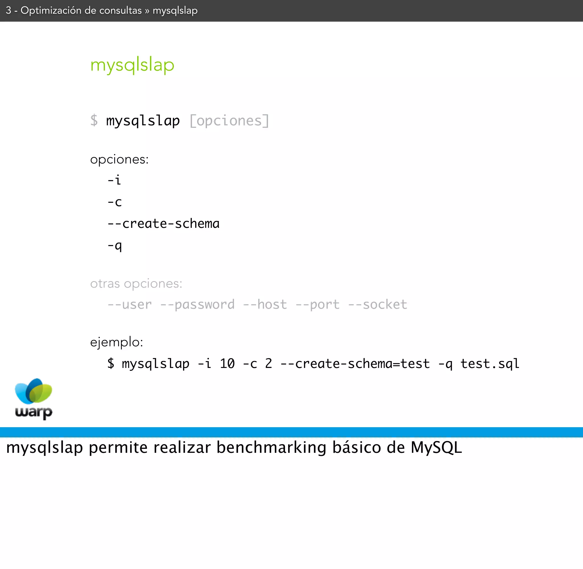 3 - Optimización de consultas » mysqlslap




                 mysqlslap

                 $ mysqlslap [opciones]

                 opciones:
                     -i
                     -c
                     --create-schema
                     -q


                 otras opciones:
                     --user --password --host --port --socket


                 ejemplo:
                     $ mysqlslap -i 10 -c 2 --create-schema=test -q test.sql




mysqlslap permite realizar benchmarking básico de MySQL
 