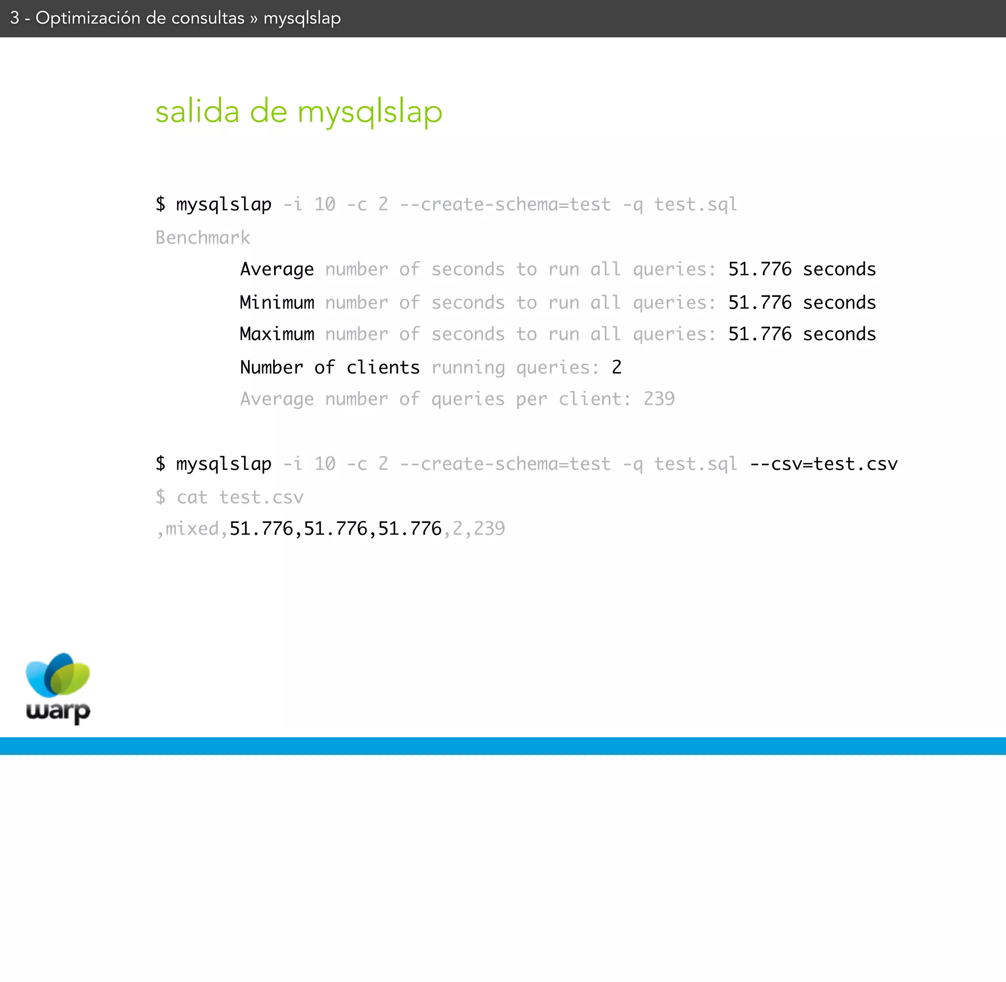 3 - Optimización de consultas » mysqlslap




                 salida de mysqlslap

                 $ mysqlslap -i 10 -c 2 --create-schema=test -q test.sql
                 Benchmark
                            Average number of seconds to run all queries: 51.776 seconds
                            Minimum number of seconds to run all queries: 51.776 seconds
                            Maximum number of seconds to run all queries: 51.776 seconds
                            Number of clients running queries: 2
                            Average number of queries per client: 239


                 $ mysqlslap -i 10 -c 2 --create-schema=test -q test.sql --csv=test.csv
                 $ cat test.csv
                 ,mixed,51.776,51.776,51.776,2,239
 