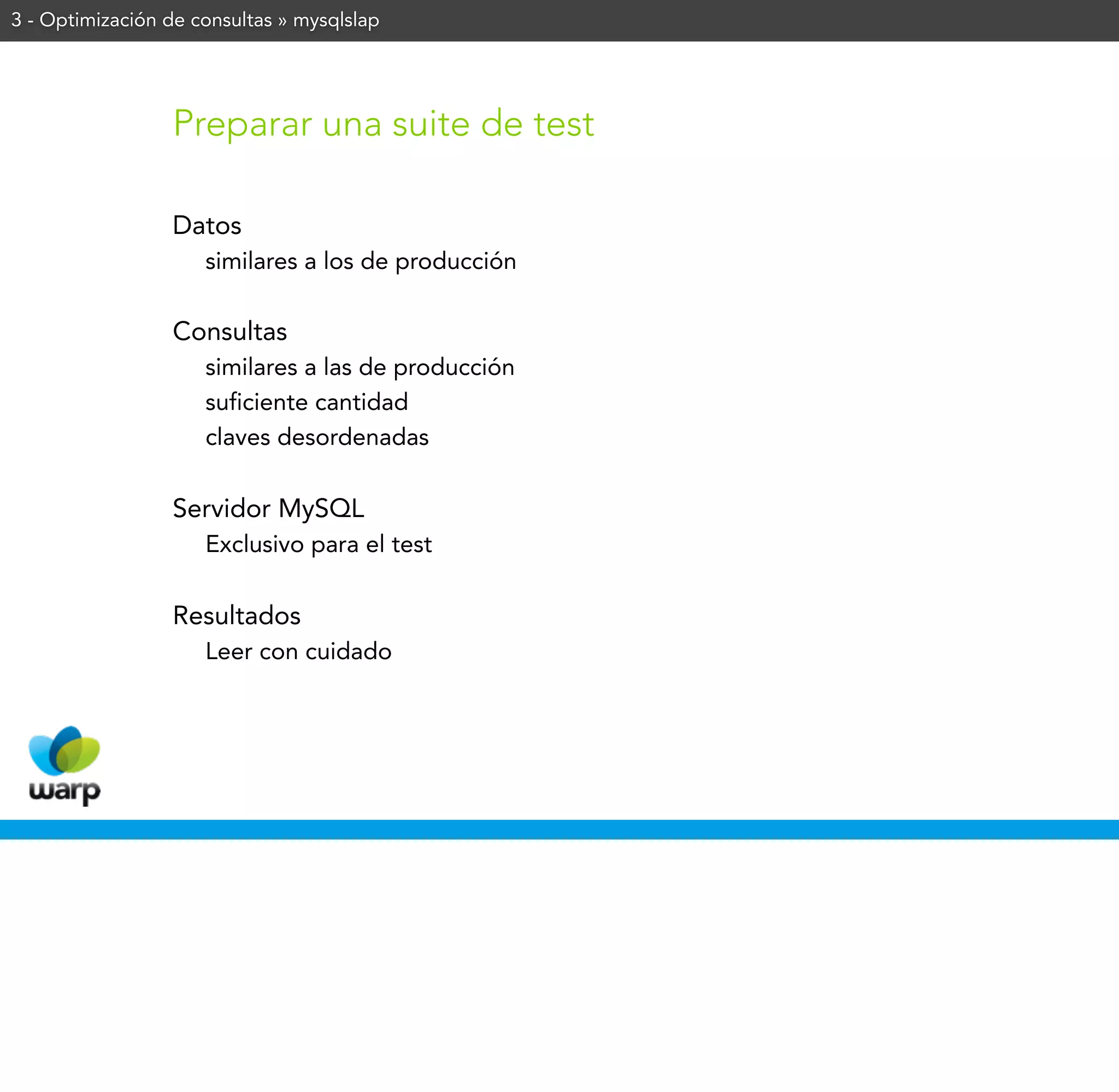 3 - Optimización de consultas » mysqlslap




                 Preparar una suite de test

                 Datos
                     similares a los de producción

                 Consultas
                     similares a las de producción
                     suficiente cantidad
                     claves desordenadas


                 Servidor MySQL
                     Exclusivo para el test


                 Resultados
                     Leer con cuidado
 