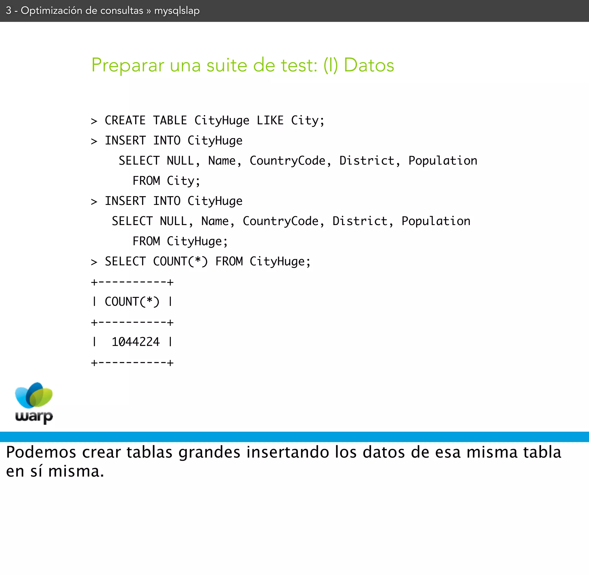 3 - Optimización de consultas » mysqlslap




                 Preparar una suite de test: (I) Datos

                 > CREATE TABLE CityHuge LIKE City;
                 > INSERT INTO CityHuge
                       SELECT NULL, Name, CountryCode, District, Population
                          FROM City;
                 > INSERT INTO CityHuge
                      SELECT NULL, Name, CountryCode, District, Population
                          FROM CityHuge;
                 > SELECT COUNT(*) FROM CityHuge;
                 +----------+
                 | COUNT(*) |
                 +----------+
                 |    1044224 |
                 +----------+




Podemos crear tablas grandes insertando los datos de esa misma tabla
en sí misma.
 