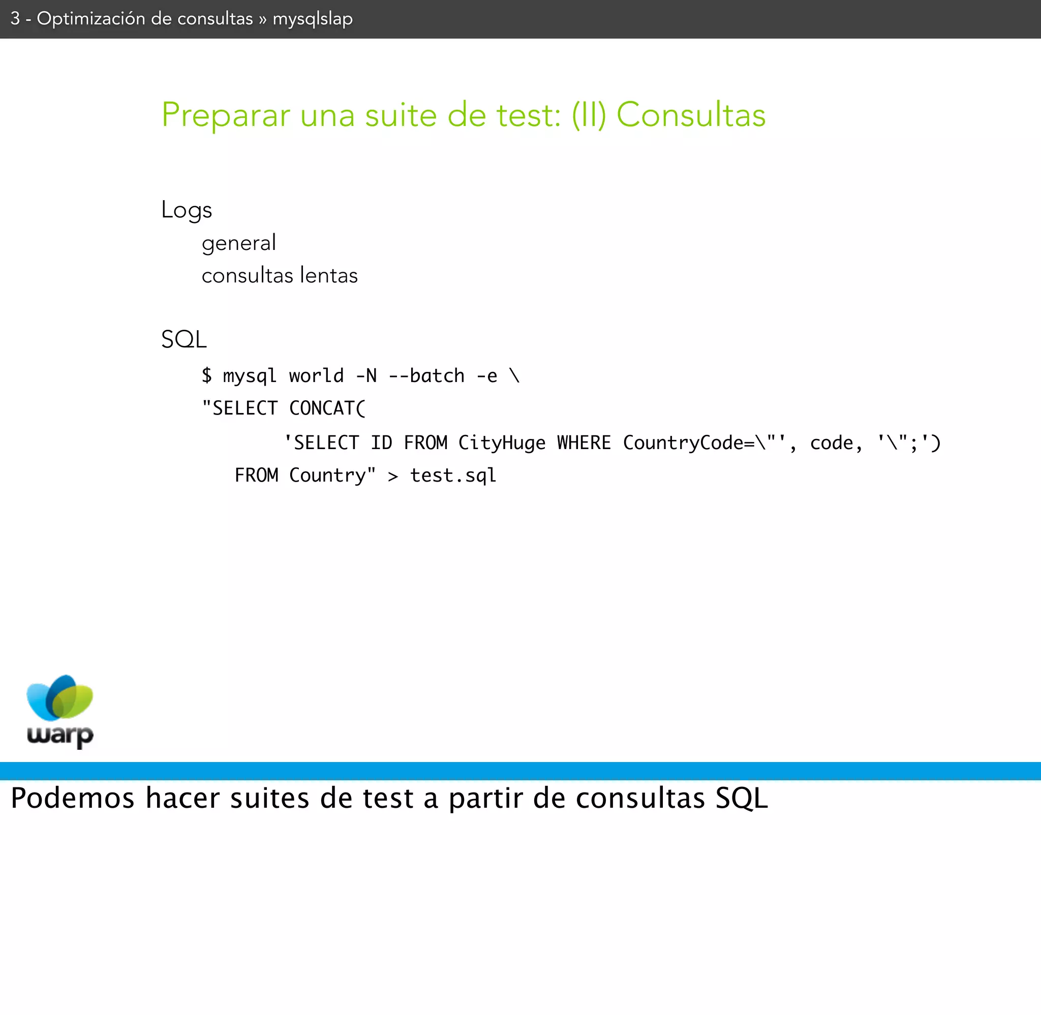 3 - Optimización de consultas » mysqlslap




                 Preparar una suite de test: (II) Consultas

                 Logs
                      general
                      consultas lentas

                 SQL
                      $ mysql world -N --batch -e 
                      "SELECT CONCAT(
                                'SELECT ID FROM CityHuge WHERE CountryCode="', code, '";')
                          FROM Country" > test.sql




Podemos hacer suites de test a partir de consultas SQL
 