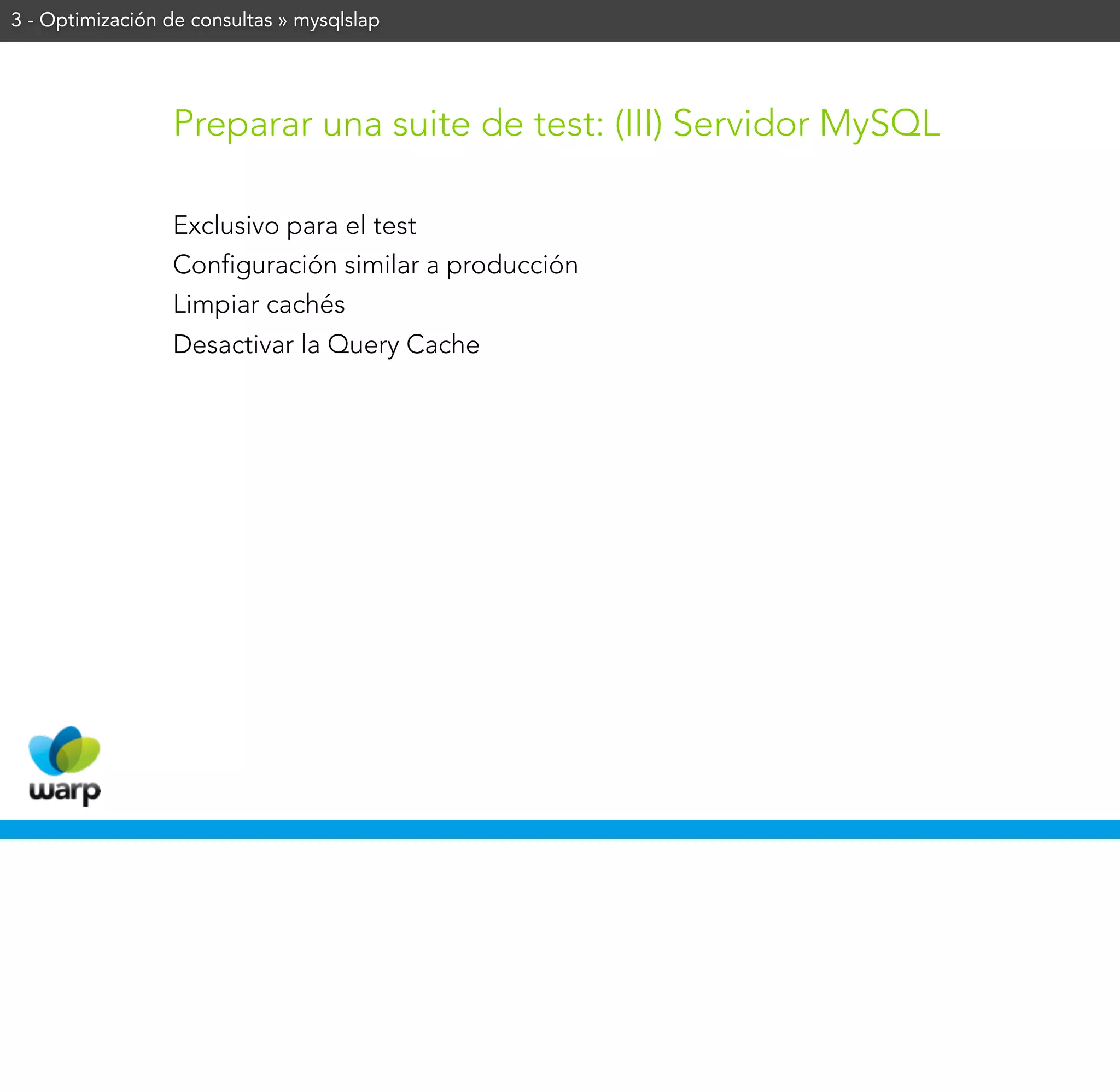 3 - Optimización de consultas » mysqlslap




                 Preparar una suite de test: (III) Servidor MySQL

                 Exclusivo para el test
                 Configuración similar a producción
                 Limpiar cachés
                 Desactivar la Query Cache
 