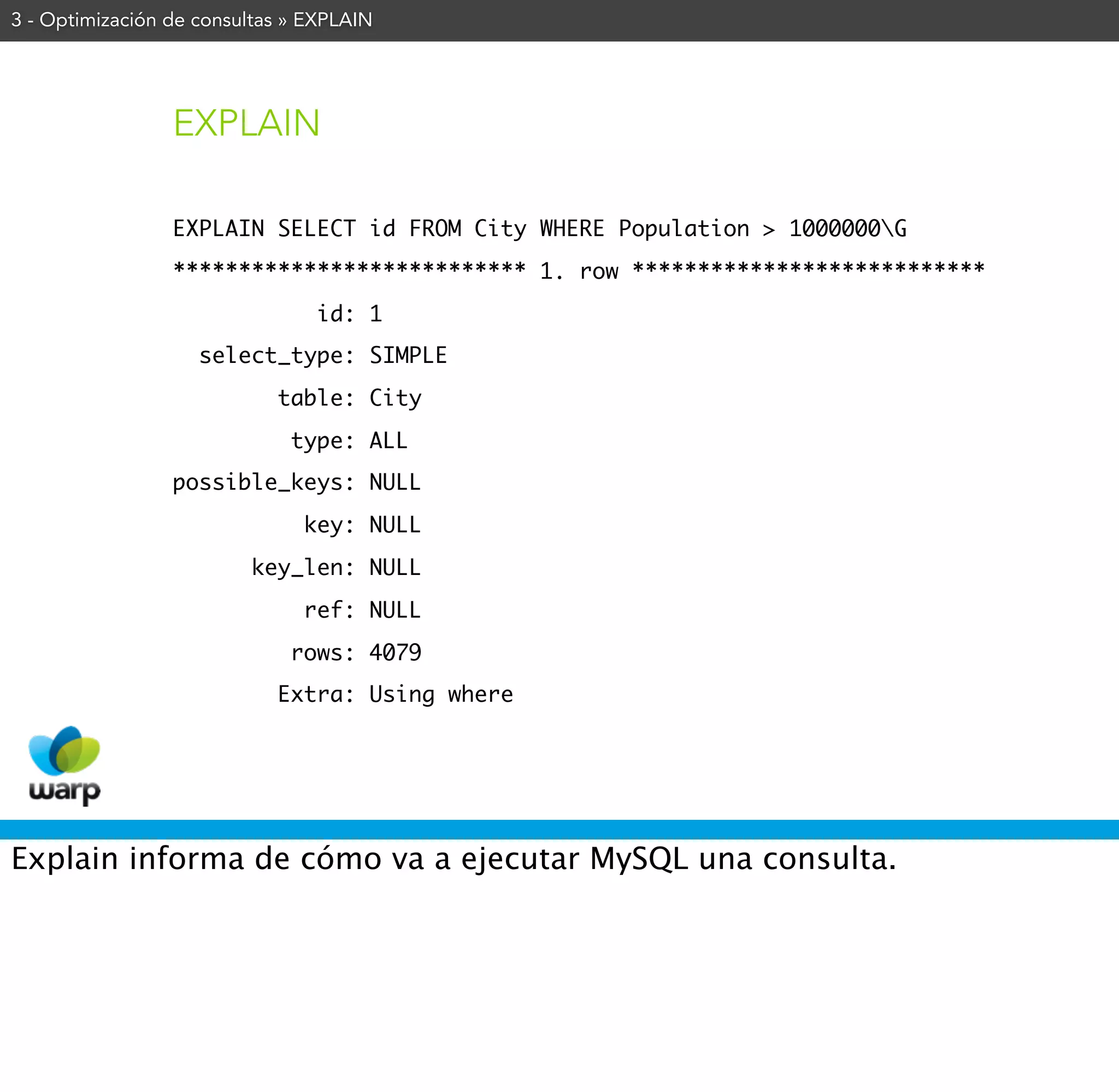 3 - Optimización de consultas » EXPLAIN




                 EXPLAIN

                 EXPLAIN SELECT id FROM City WHERE Population > 1000000G
                 *************************** 1. row ***************************
                                id: 1
                    select_type: SIMPLE
                            table: City
                              type: ALL
                 possible_keys: NULL
                               key: NULL
                         key_len: NULL
                               ref: NULL
                              rows: 4079
                            Extra: Using where




Explain informa de cómo va a ejecutar MySQL una consulta.
 