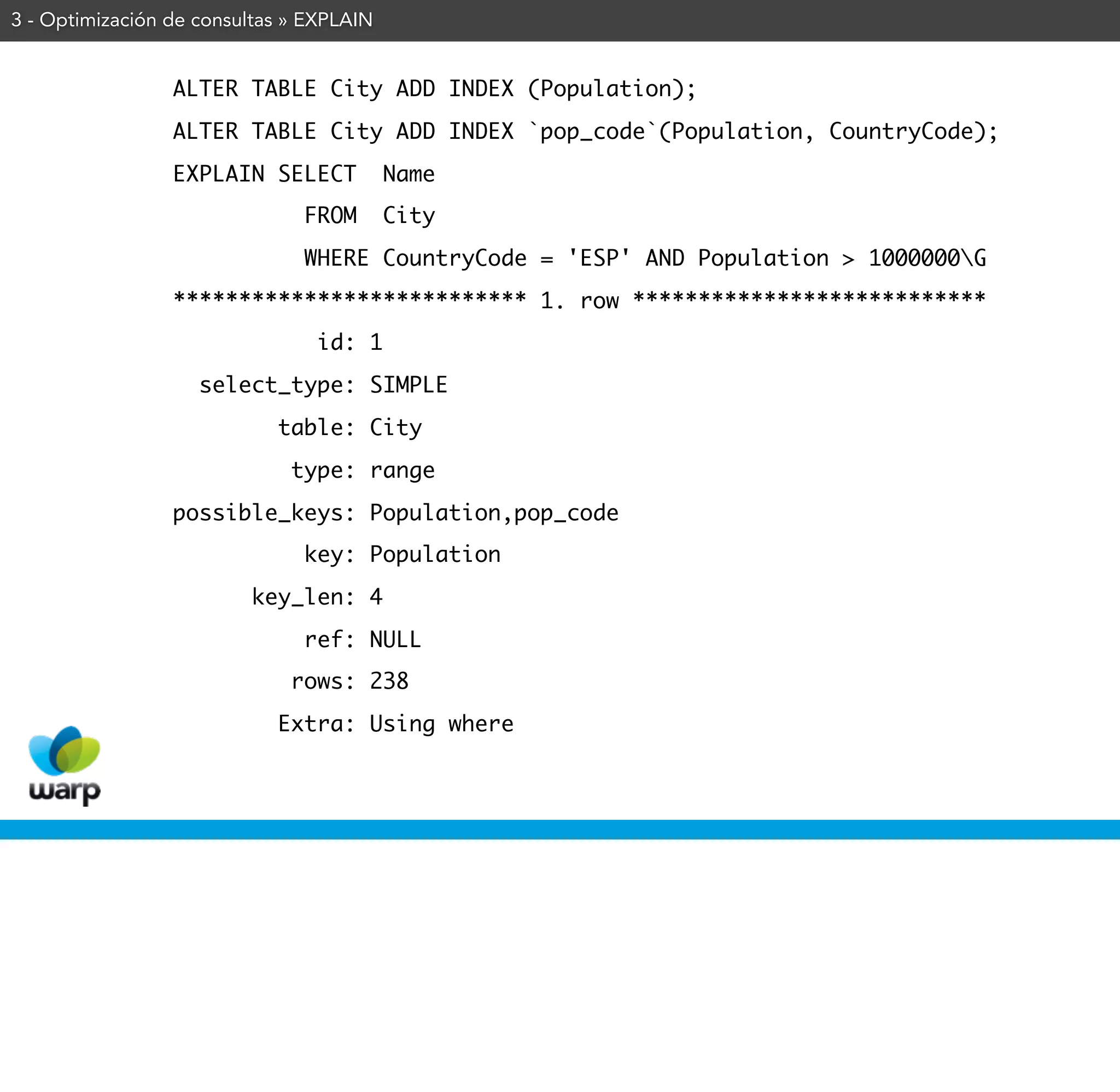 3 - Optimización de consultas » EXPLAIN


                 ALTER TABLE City ADD INDEX (Population);
                 ALTER TABLE City ADD INDEX `pop_code`(Population, CountryCode);
                 EXPLAIN SELECT           Name
                               FROM       City
                               WHERE CountryCode = 'ESP' AND Population > 1000000G
                 *************************** 1. row ***************************
                                id: 1
                    select_type: SIMPLE
                            table: City
                              type: range
                 possible_keys: Population,pop_code
                               key: Population
                         key_len: 4
                               ref: NULL
                              rows: 238
                            Extra: Using where
 