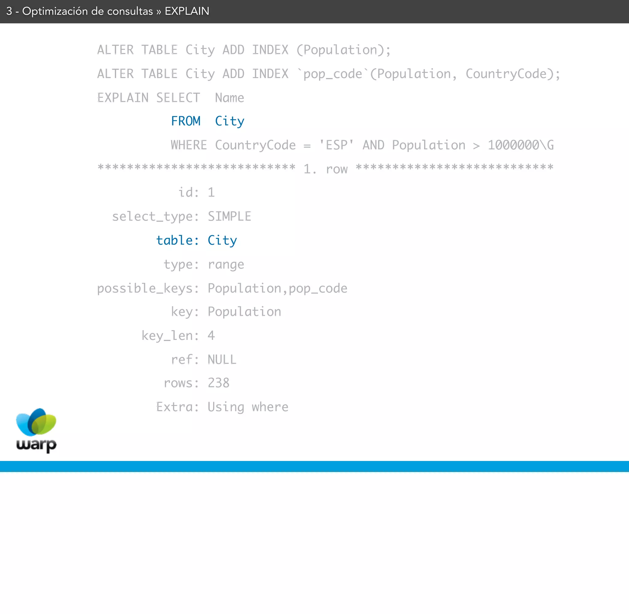 3 - Optimización de consultas » EXPLAIN


                 ALTER TABLE City ADD INDEX (Population);
                 ALTER TABLE City ADD INDEX `pop_code`(Population, CountryCode);
                 EXPLAIN SELECT           Name
                               FROM       City
                               WHERE CountryCode = 'ESP' AND Population > 1000000G
                 *************************** 1. row ***************************
                                id: 1
                    select_type: SIMPLE
                            table: City
                              type: range
                 possible_keys: Population,pop_code
                               key: Population
                         key_len: 4
                               ref: NULL
                              rows: 238
                            Extra: Using where
 