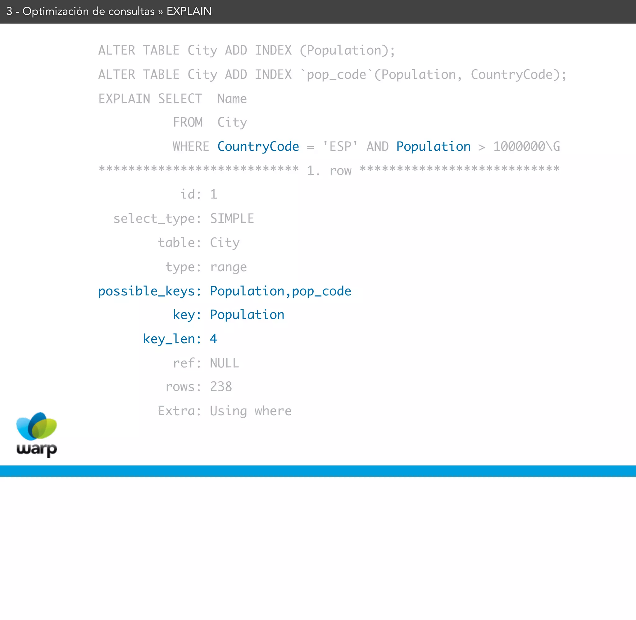 3 - Optimización de consultas » EXPLAIN


                 ALTER TABLE City ADD INDEX (Population);
                 ALTER TABLE City ADD INDEX `pop_code`(Population, CountryCode);
                 EXPLAIN SELECT           Name
                               FROM       City
                               WHERE CountryCode = 'ESP' AND Population > 1000000G
                 *************************** 1. row ***************************
                                id: 1
                    select_type: SIMPLE
                            table: City
                              type: range
                 possible_keys: Population,pop_code
                               key: Population
                         key_len: 4
                               ref: NULL
                              rows: 238
                            Extra: Using where
 