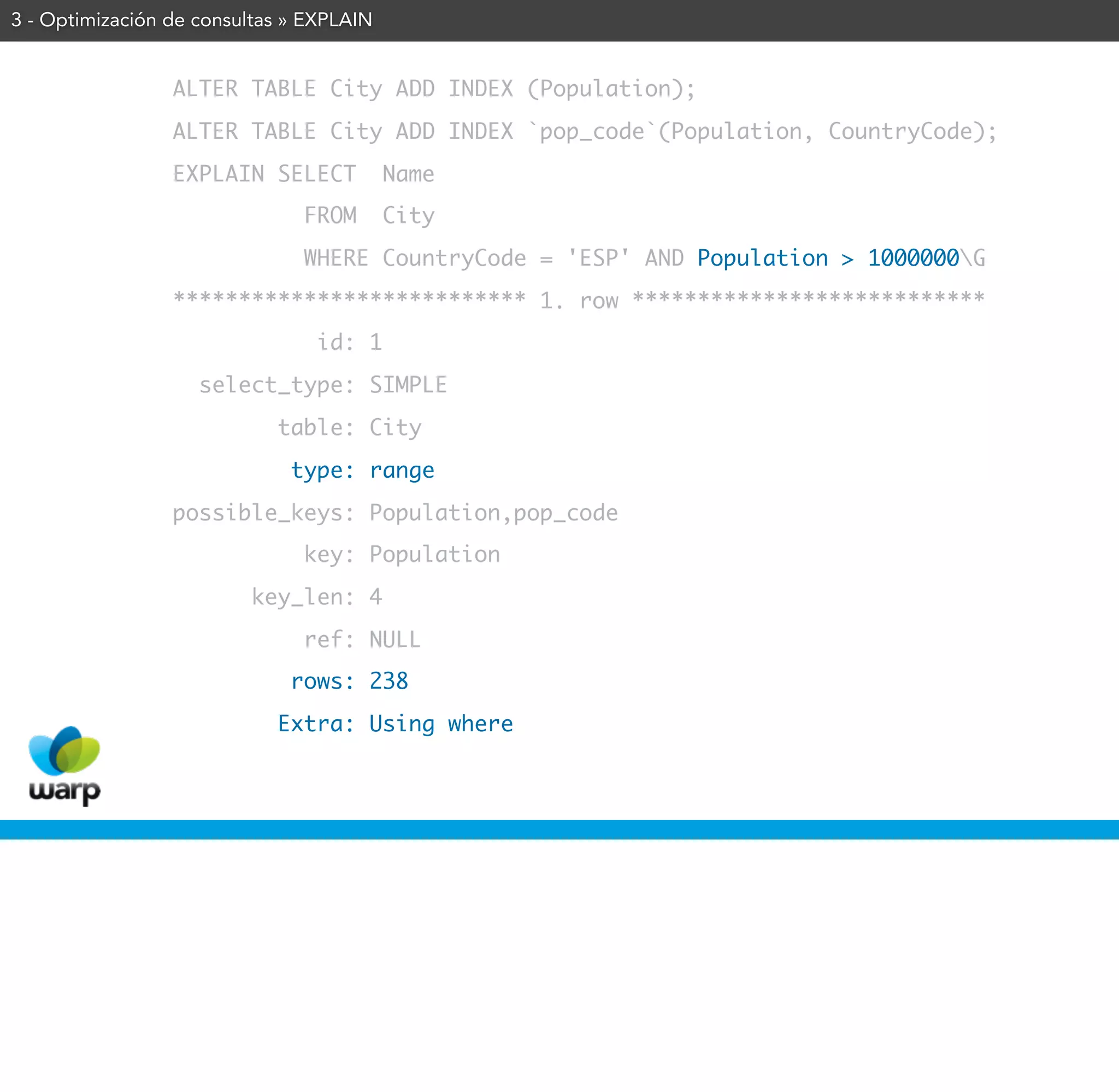 3 - Optimización de consultas » EXPLAIN


                 ALTER TABLE City ADD INDEX (Population);
                 ALTER TABLE City ADD INDEX `pop_code`(Population, CountryCode);
                 EXPLAIN SELECT           Name
                               FROM       City
                               WHERE CountryCode = 'ESP' AND Population > 1000000G
                 *************************** 1. row ***************************
                                id: 1
                    select_type: SIMPLE
                            table: City
                              type: range
                 possible_keys: Population,pop_code
                               key: Population
                         key_len: 4
                               ref: NULL
                              rows: 238
                            Extra: Using where
 