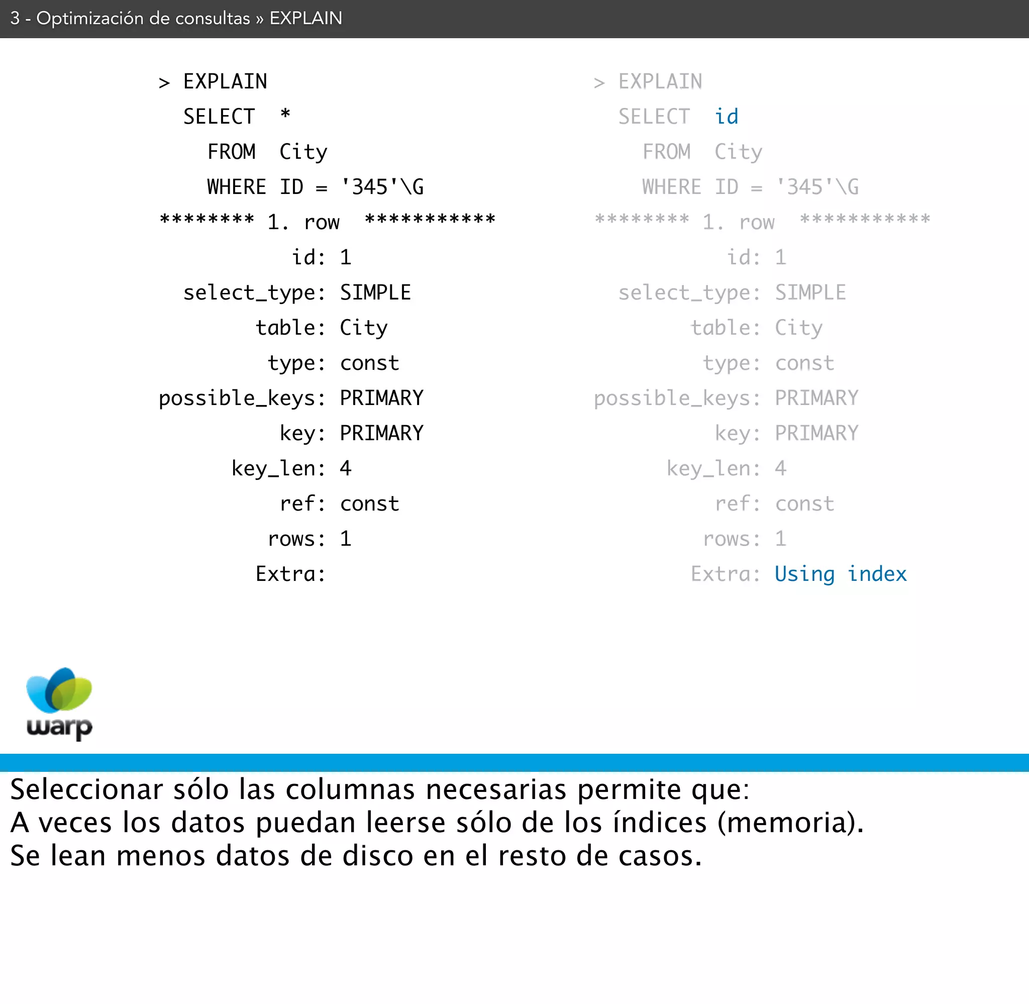 3 - Optimización de consultas » EXPLAIN


                 > EXPLAIN                                > EXPLAIN
                    SELECT      *                           SELECT    id
                       FROM     City                          FROM     City
                       WHERE ID = '345'G                     WHERE ID = '345'G
                 ******** 1. row            ***********   ******** 1. row       ***********
                                    id: 1                               id: 1
                    select_type: SIMPLE                     select_type: SIMPLE
                              table: City                            table: City
                               type: const                            type: const
                 possible_keys: PRIMARY                   possible_keys: PRIMARY
                                key: PRIMARY                           key: PRIMARY
                         key_len: 4                             key_len: 4
                                ref: const                             ref: const
                               rows: 1                                rows: 1
                              Extra:                                 Extra: Using index




Seleccionar sólo las columnas necesarias permite que:
A veces los datos puedan leerse sólo de los índices (memoria).
Se lean menos datos de disco en el resto de casos.
 