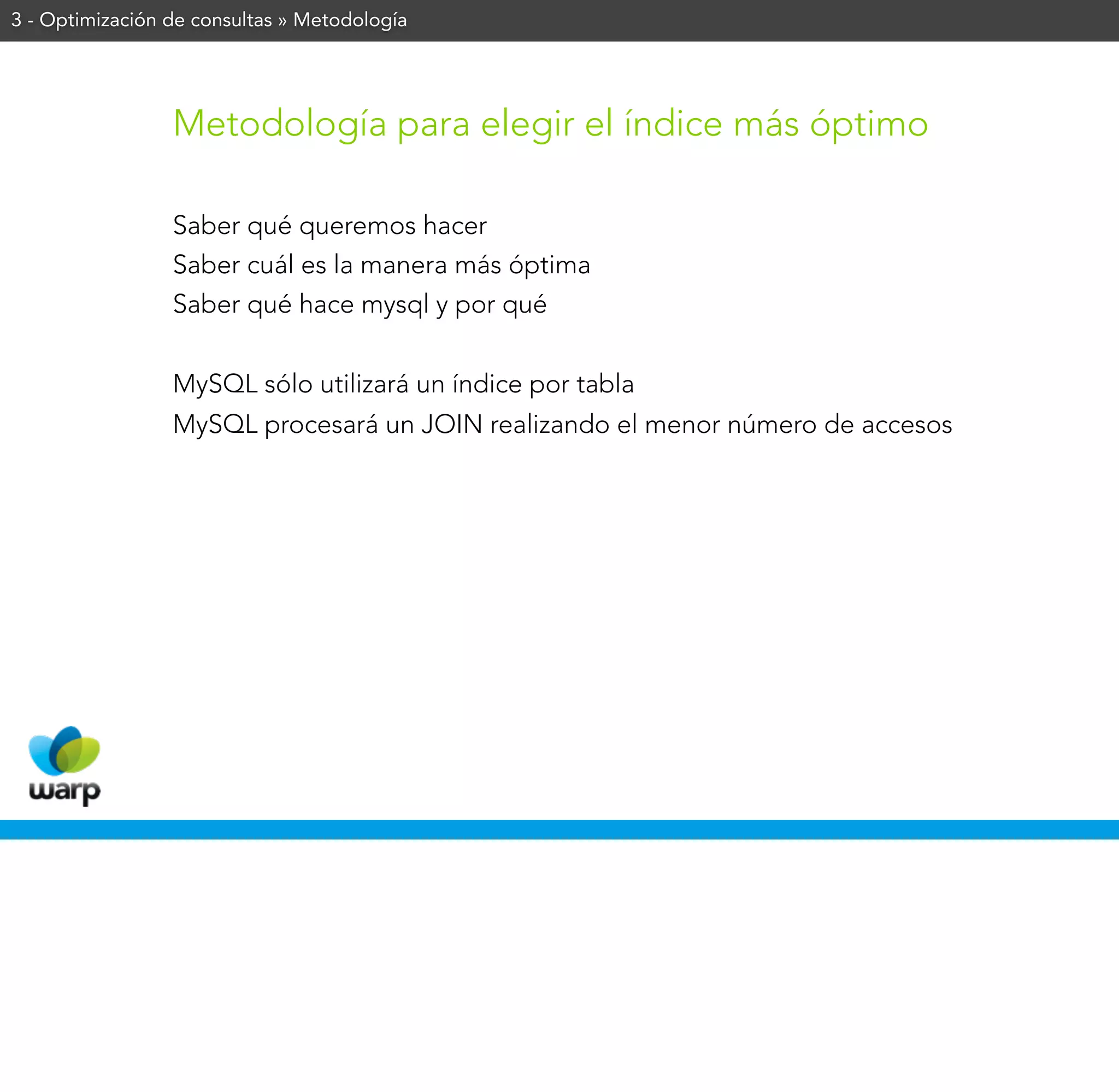 3 - Optimización de consultas » Metodología




                 Metodología para elegir el índice más óptimo

                 Saber qué queremos hacer
                 Saber cuál es la manera más óptima
                 Saber qué hace mysql y por qué


                 MySQL sólo utilizará un índice por tabla
                 MySQL procesará un JOIN realizando el menor número de accesos
 