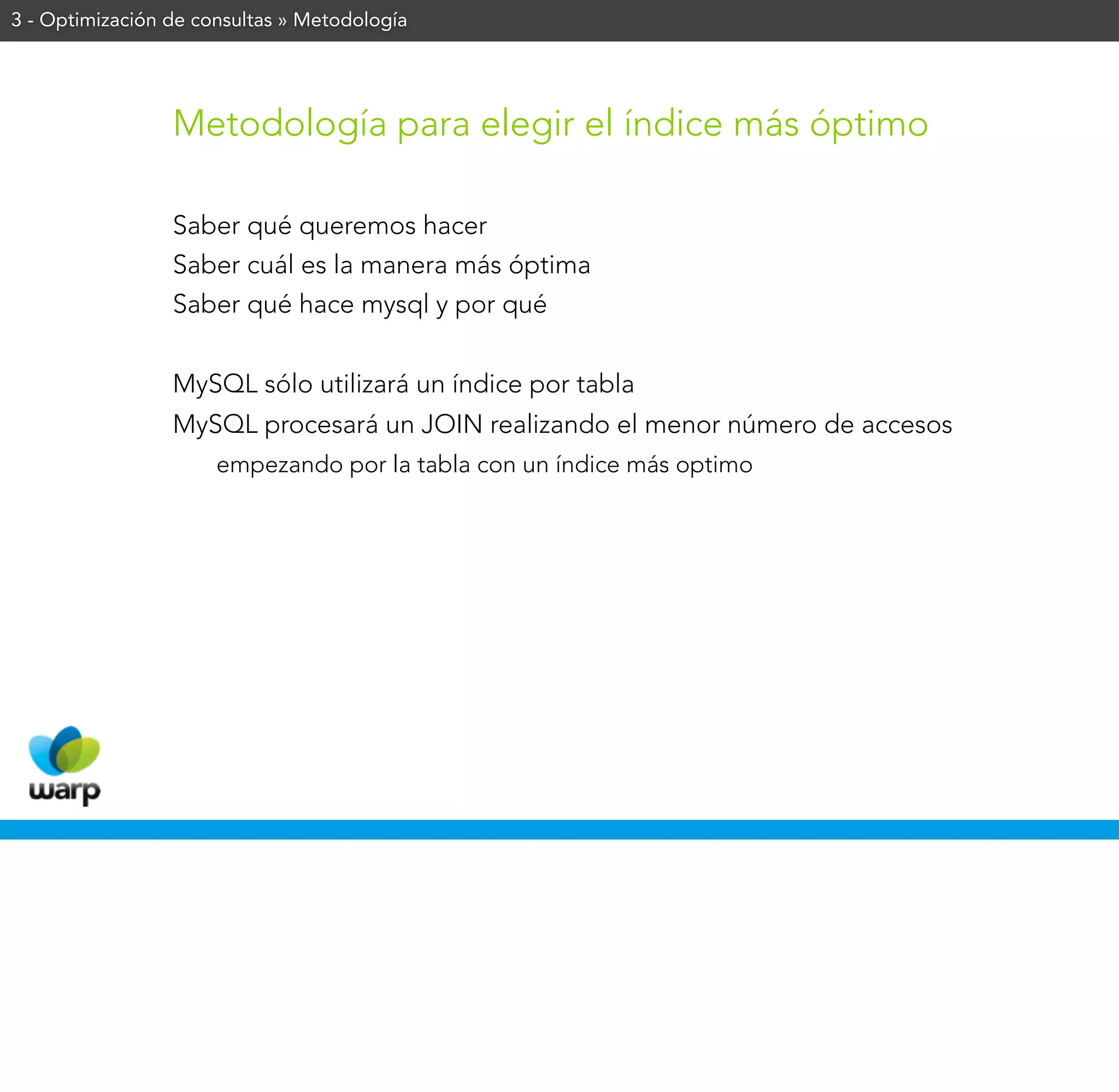 3 - Optimización de consultas » Metodología




                 Metodología para elegir el índice más óptimo

                 Saber qué queremos hacer
                 Saber cuál es la manera más óptima
                 Saber qué hace mysql y por qué


                 MySQL sólo utilizará un índice por tabla
                 MySQL procesará un JOIN realizando el menor número de accesos
                      empezando por la tabla con un índice más optimo
 