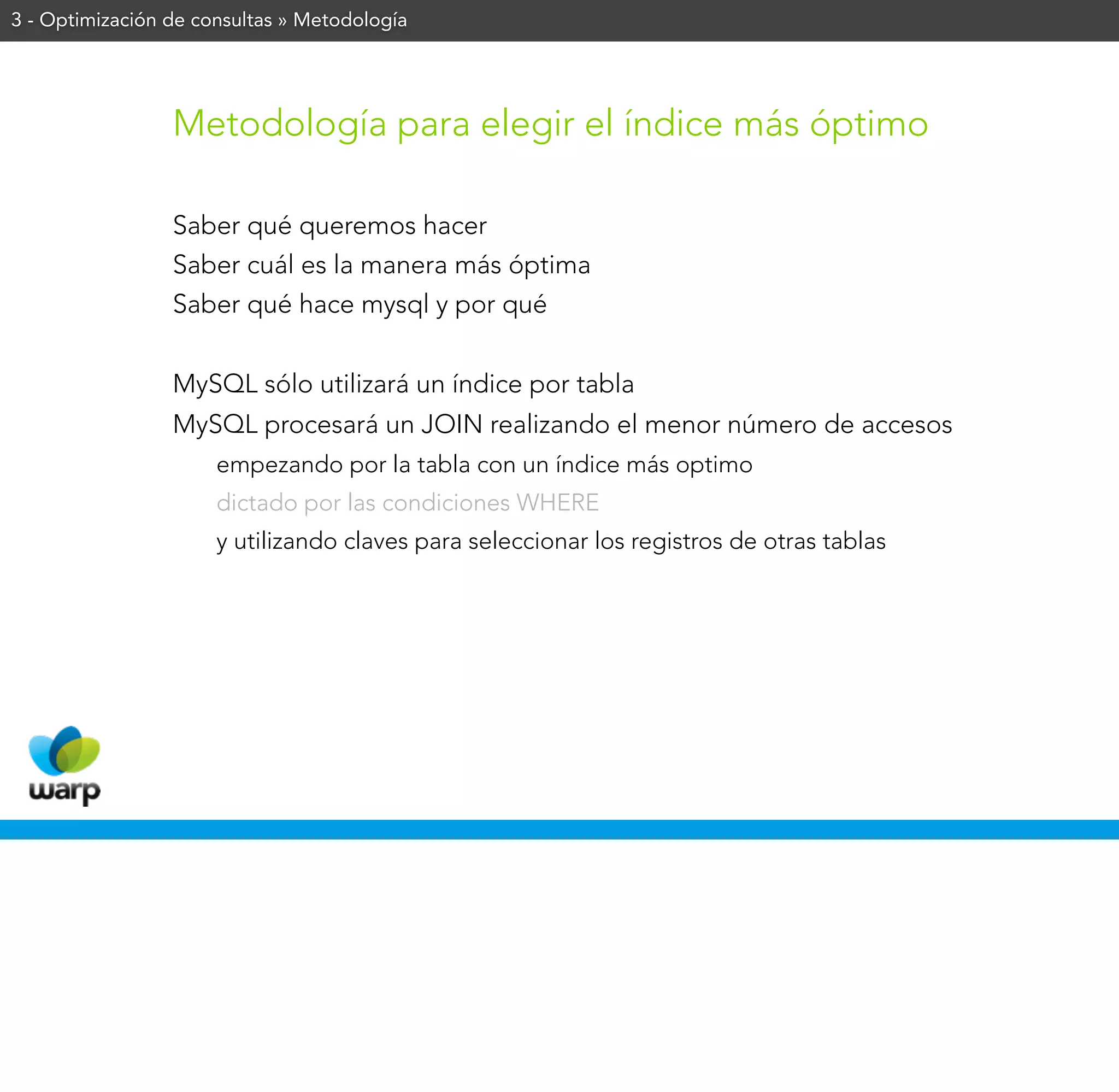 3 - Optimización de consultas » Metodología




                 Metodología para elegir el índice más óptimo

                 Saber qué queremos hacer
                 Saber cuál es la manera más óptima
                 Saber qué hace mysql y por qué


                 MySQL sólo utilizará un índice por tabla
                 MySQL procesará un JOIN realizando el menor número de accesos
                      empezando por la tabla con un índice más optimo
                      dictado por las condiciones WHERE
                      y utilizando claves para seleccionar los registros de otras tablas
 