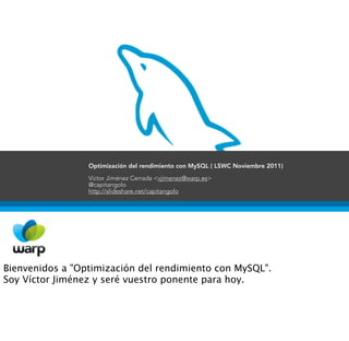 Optimización del rendimiento con MySQL ( LSWC Noviembre 2011)

                 Víctor Jiménez Cerrada <vjimenez@warp.es>
                 @capitangolo
                 http://slideshare.net/capitangolo




Bienvenidos a "Optimización del rendimiento con MySQL".
Soy Víctor Jiménez y seré vuestro ponente para hoy.
 