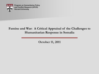 Program on Humanitarian Policy and Conflict Research (HPCR) Harvard University Famine and War:  A Critical Appraisal of the Challenges to Humanitarian Response in Somalia October 11, 2011 