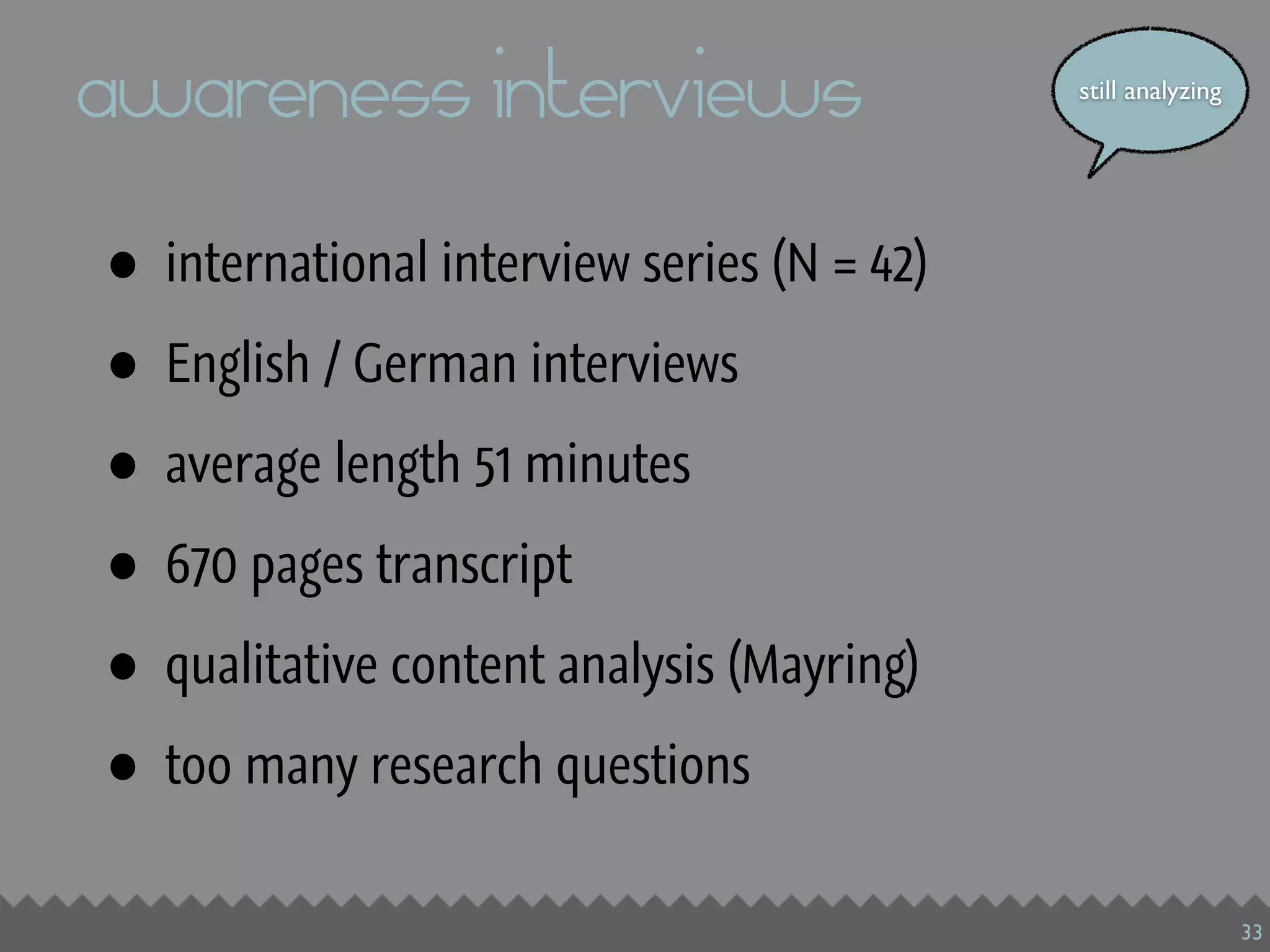 awareness interviews                          still analyzing




•   international interview series (N = 42)

•   English / German interviews

•   average length 51 minutes

•   670 pages transcript

•   qualitative content analysis (Mayring)

•   too many research questions


                                                                33
 