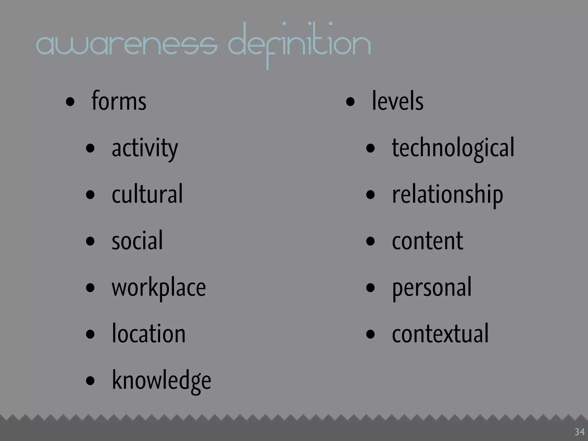 awareness definition
 • forms          • levels
  • activity        • technological
  • cultural        • relationship
  • social          • content
  • workplace       • personal
  • location        • contextual
  • knowledge
                                      34
 