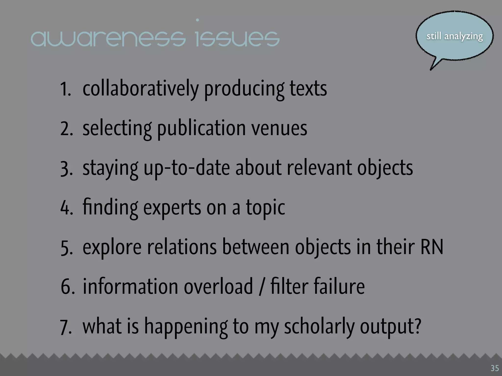 awareness issues                                still analyzing




 1. collaboratively producing texts
 2. selecting publication venues
 3. staying up-to-date about relevant objects
 4. ﬁnding experts on a topic
 5. explore relations between objects in their RN
 6. information overload / ﬁlter failure
 7. what is happening to my scholarly output?
                                                                  35
 