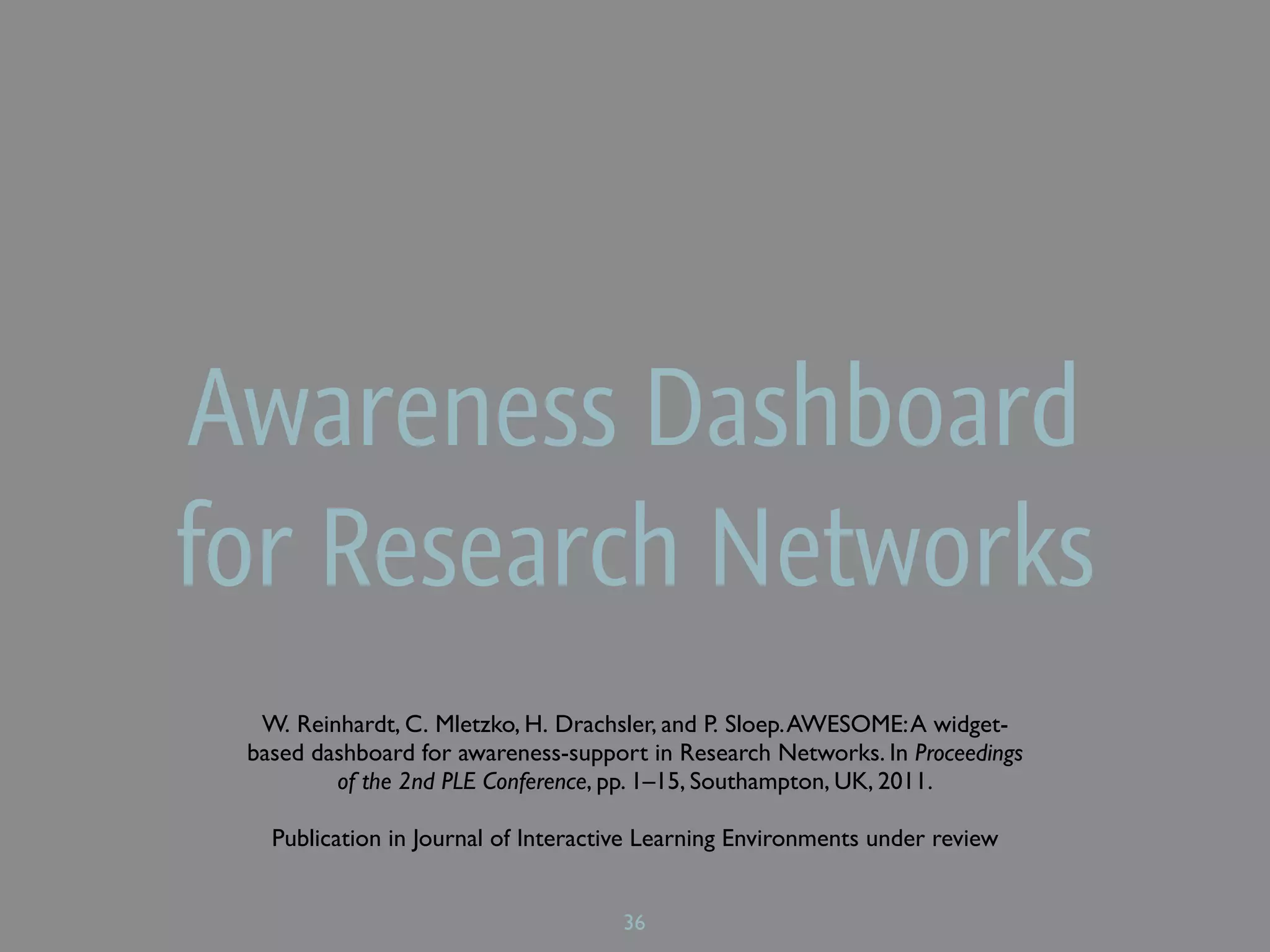 Awareness Dashboard
for Research Networks
  W. Reinhardt, C. Mletzko, H. Drachsler, and P. Sloep. AWESOME: A widget-
 based dashboard for awareness-support in Research Networks. In Proceedings
         of the 2nd PLE Conference, pp. 1–15, Southampton, UK, 2011.

   Publication in Journal of Interactive Learning Environments under review


                                     36
 