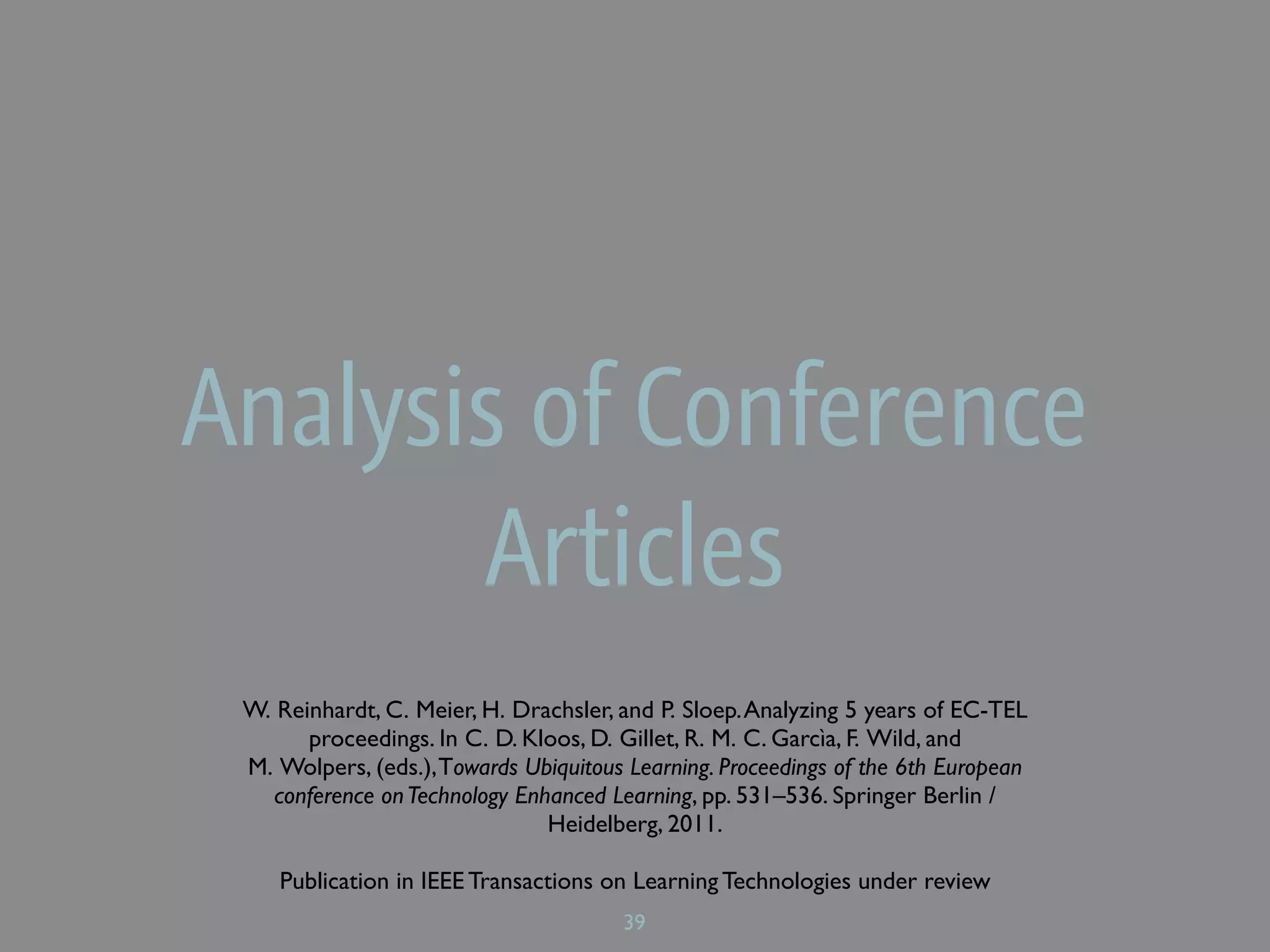 Analysis of Conference
        Articles
 W. Reinhardt, C. Meier, H. Drachsler, and P. Sloep. Analyzing 5 years of EC-TEL
       proceedings. In C. D. Kloos, D. Gillet, R. M. C. Garcìa, F. Wild, and
 M. Wolpers, (eds.), Towards Ubiquitous Learning. Proceedings of the 6th European
    conference on Technology Enhanced Learning, pp. 531–536. Springer Berlin /
                                Heidelberg, 2011.

    Publication in IEEE Transactions on Learning Technologies under review
                                       39
 