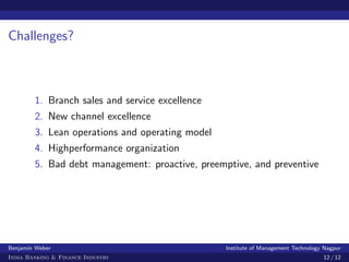 Challenges?



        1. Branch sales and service excellence
        2. New channel excellence
        3. Lean operations and operating model
        4. Highperformance organization
        5. Bad debt management: proactive, preemptive, and preventive




Benjamin Weber                                   Institute of Management Technology Nagpur
India Banking & Finance Industry                                                   12 / 12
 
