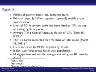 Facts II
              Pitfalls of growth: home, car, consumer loans.
              Primary target & ﬂuﬃest segment: upwardly mobile urban
              salaried class.
              Limit of FDI in private banks has been lifted to 74%, no cap
              on voting rights anymore.
              Average Tier-1 Capital Adequacy Ration of 10% (Basel III:
              8.5%).4
              TOP 10 banks accounted for 57% share of total credit (March
              31, 2011).5
              Loans increased by 19.9%, deposits by 18.4%.
              Indian labor force grows faster than population.
              Mortgage loan and wealth management will grow 10 times by
              2020.6
          4
            IBEF, 2011.
          5
            See above.
          6
            Boston Consulting Group, 2011.
Benjamin Weber                                       Institute of Management Technology Nagpur
India Banking & Finance Industry                                                        3 / 12
 