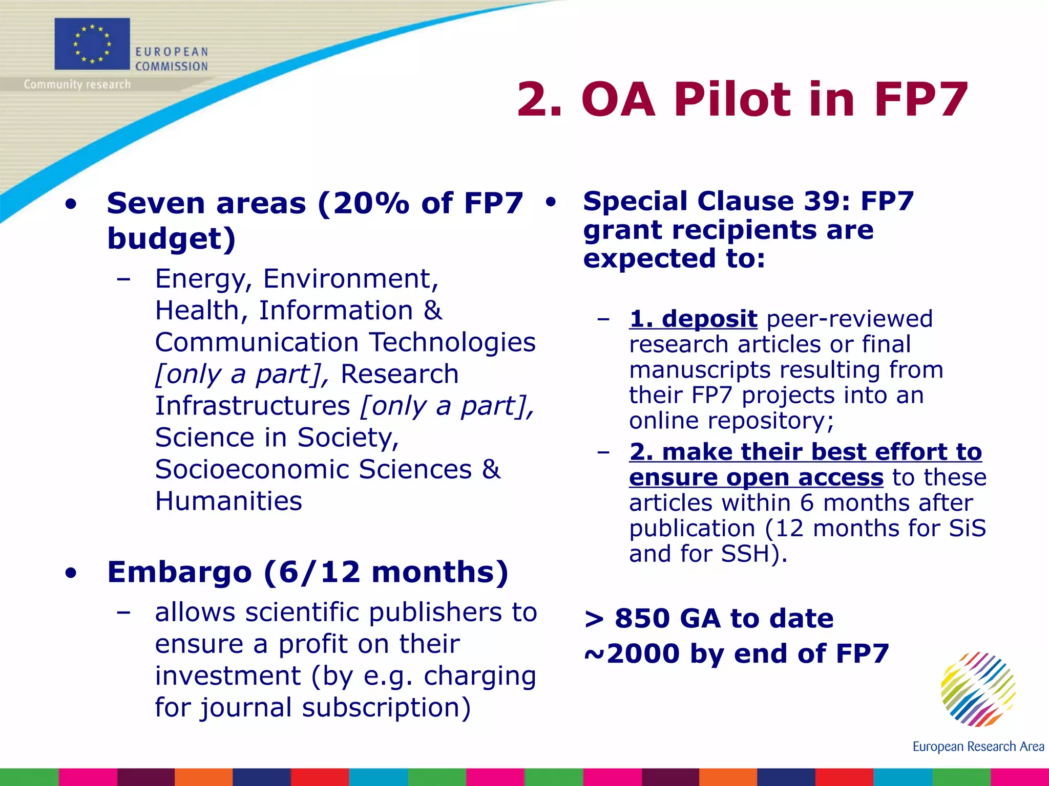 Seven areas (20% of FP7 budget) Energy, Environment, Health, Information & Communication Technologies  [only a part],  Research Infrastructures  [only a part],  Science in Society, Socioeconomic Sciences & Humanities Embargo (6/12 months) allows scientific publishers to ensure a profit on their investment (by e.g. charging for journal subscription) Special Clause 39: FP7 grant recipients are expected to:  1. deposit  peer-reviewed research articles or final manuscripts resulting from their FP7 projects into an online repository;  2. make their best effort   to ensure open access  to these articles within 6 months after publication (12 months for SiS and for SSH). > 850 GA to date ~2000 by end of FP7 2. OA Pilot in FP7  