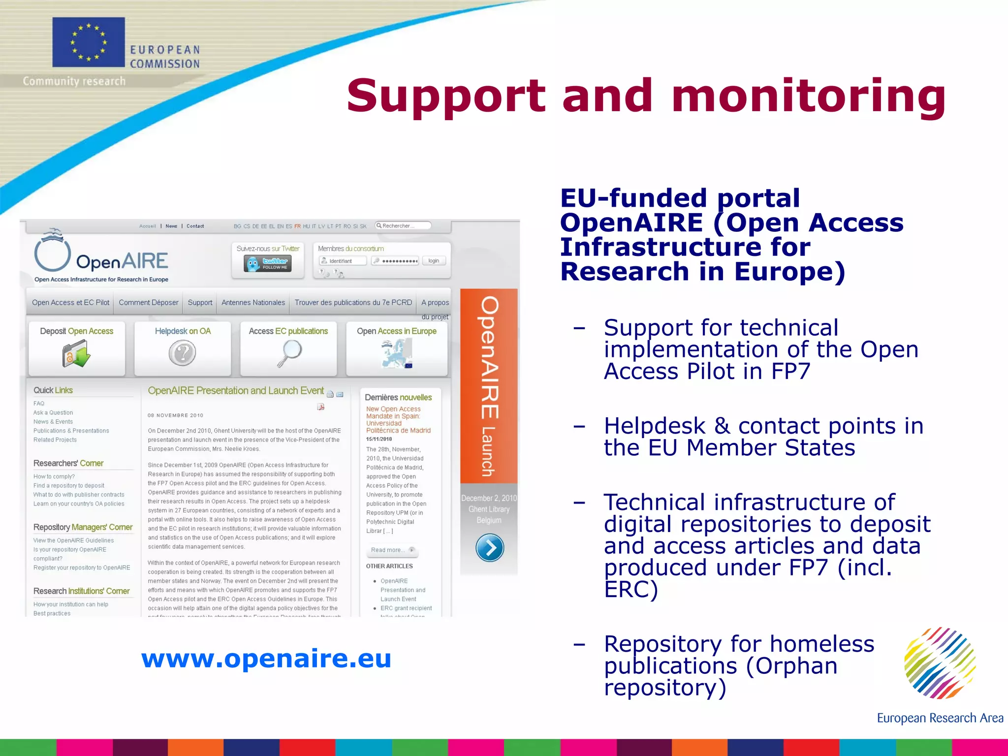 Support and monitoring EU-funded portal OpenAIRE (Open Access Infrastructure for Research in Europe) Support for technical implementation of the Open Access Pilot in FP7 Helpdesk & contact points in the EU Member States Technical infrastructure of digital repositories to deposit and access articles and data produced under FP7 (incl. ERC) Repository for homeless publications (Orphan repository) www.openaire.eu   