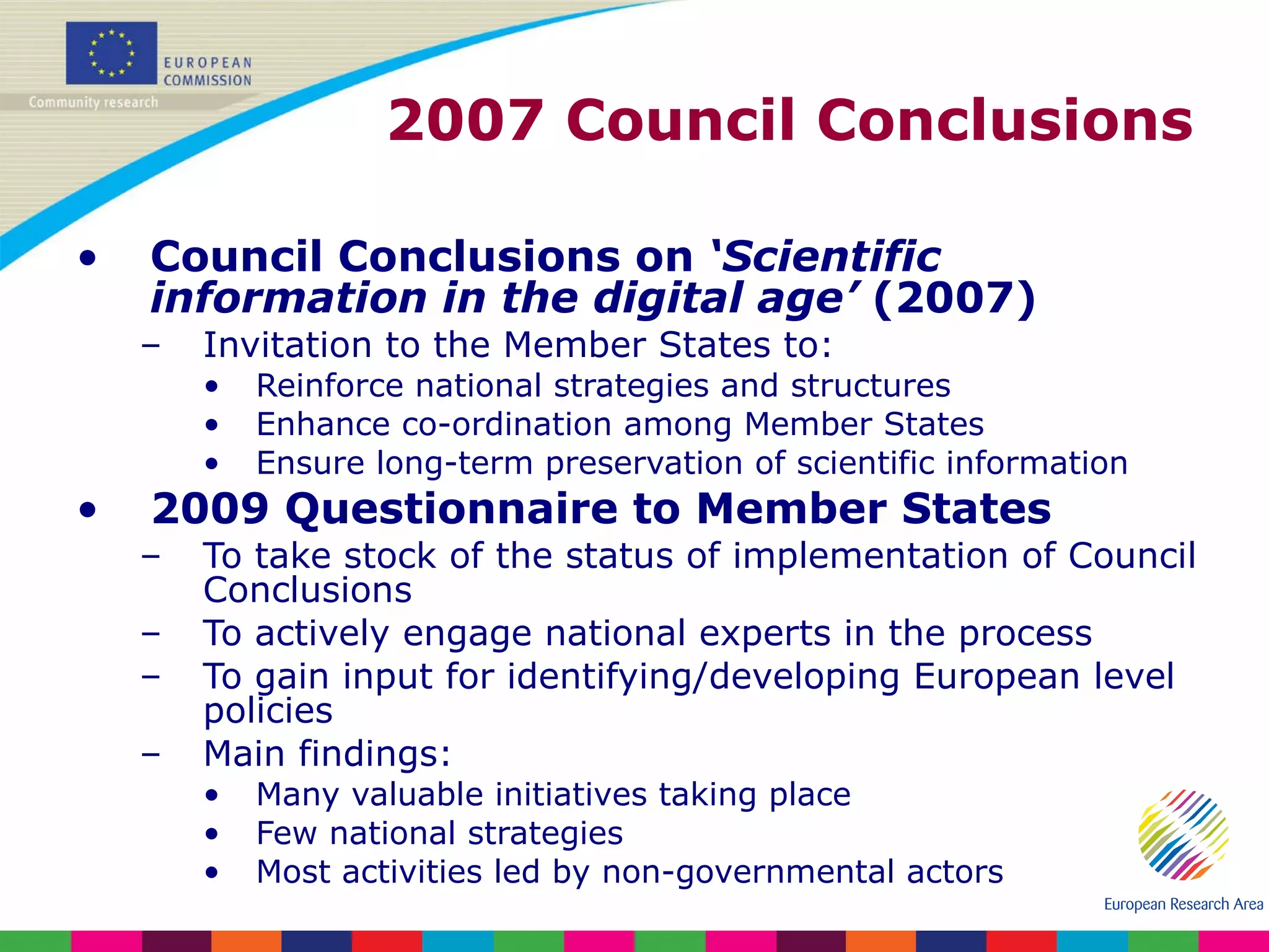 2007 Council Conclusions Council Conclusions on  ‘Scientific information in the digital age’  (2007) Invitation to the Member States to: Reinforce national strategies and structures  Enhance co-ordination among Member States Ensure long-term preservation of scientific information 2009 Questionnaire to Member States To take stock of the status of implementation of Council Conclusions To actively engage national experts in the process To gain input for identifying/developing European level policies Main findings: Many valuable initiatives taking place Few national strategies Most activities led by non-governmental actors 