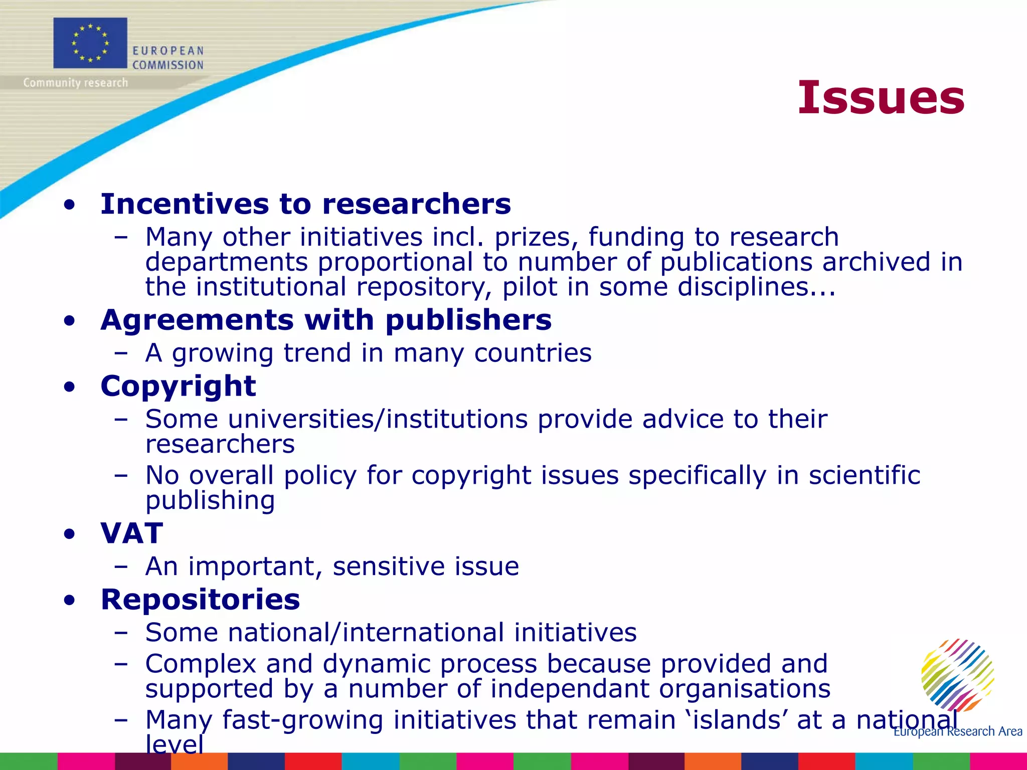 Issues Incentives to researchers Many other initiatives incl. prizes, funding to research departments proportional to number of publications archived in the institutional repository, pilot in some disciplines... Agreements with publishers A growing trend in many countries Copyright Some universities/institutions provide advice to their researchers No overall policy for copyright issues specifically in scientific publishing VAT An important, sensitive issue Repositories Some national/international initiatives Complex and dynamic process because provided and supported by a number of independant organisations Many fast-growing initiatives that remain ‘islands’ at a national level 
