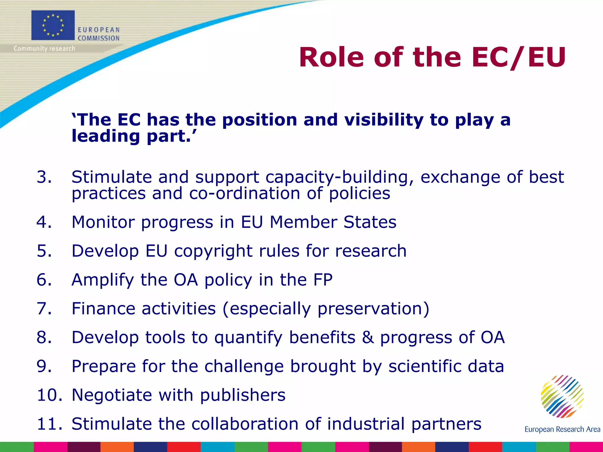 Role of the EC/EU ‘ The EC has the position and visibility to play a leading part.’ Stimulate and support capacity-building, exchange of best practices and co-ordination of policies Monitor progress in EU Member States Develop EU copyright rules for research Amplify the OA policy in the FP Finance activities (especially preservation) Develop tools to quantify benefits & progress of OA Prepare for the challenge brought by scientific data Negotiate with publishers Stimulate the collaboration of industrial partners 