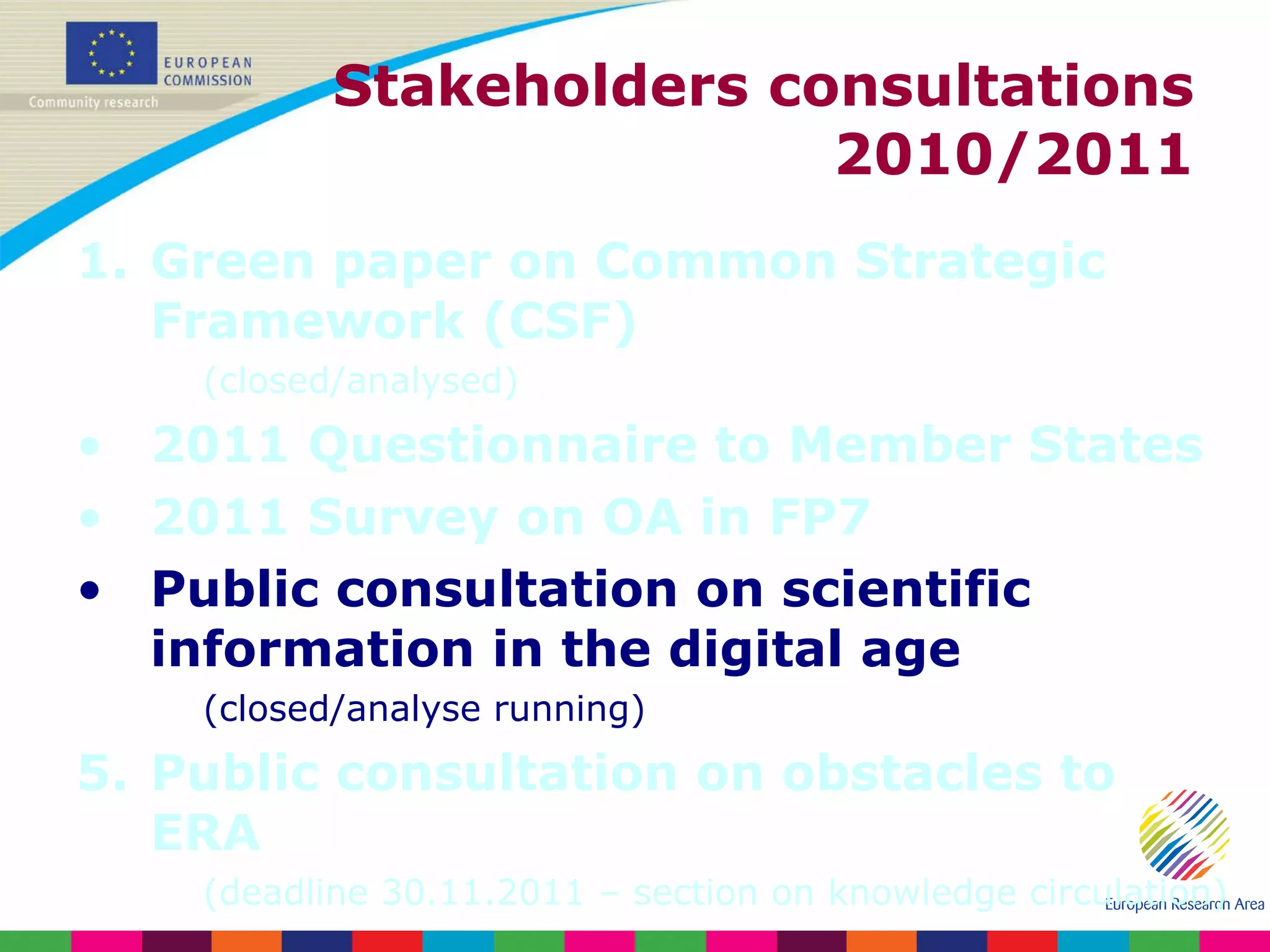 Stakeholders consultations 2010/2011 Green paper on Common Strategic Framework (CSF) (closed/analysed) 2011 Questionnaire to Member States 2011 Survey on OA in FP7 Public consultation on scientific information in the digital age (closed/analyse running) Public consultation on obstacles to ERA (deadline 30.11.2011 – section on knowledge circulation) 