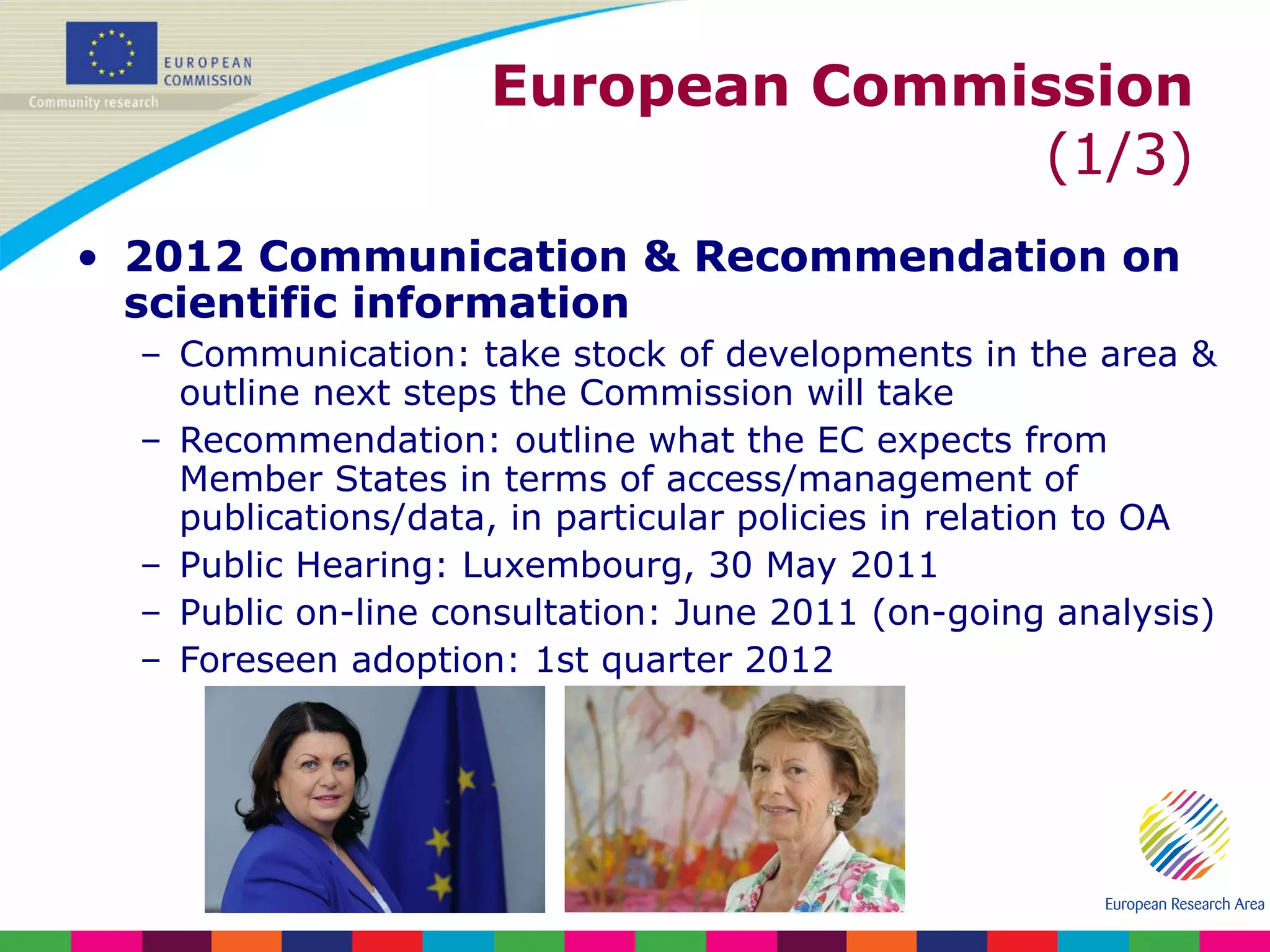 European Commission  (1/3) 2012 Communication & Recommendation on scientific information Communication: take stock of developments in the area & outline next steps the Commission will take Recommendation: outline what the EC expects from Member States in terms of access/management of publications/data, in particular policies in relation to OA Public Hearing: Luxembourg, 30 May 2011 Public on-line consultation: June 2011 (on-going analysis) Foreseen adoption: 1st quarter 2012 