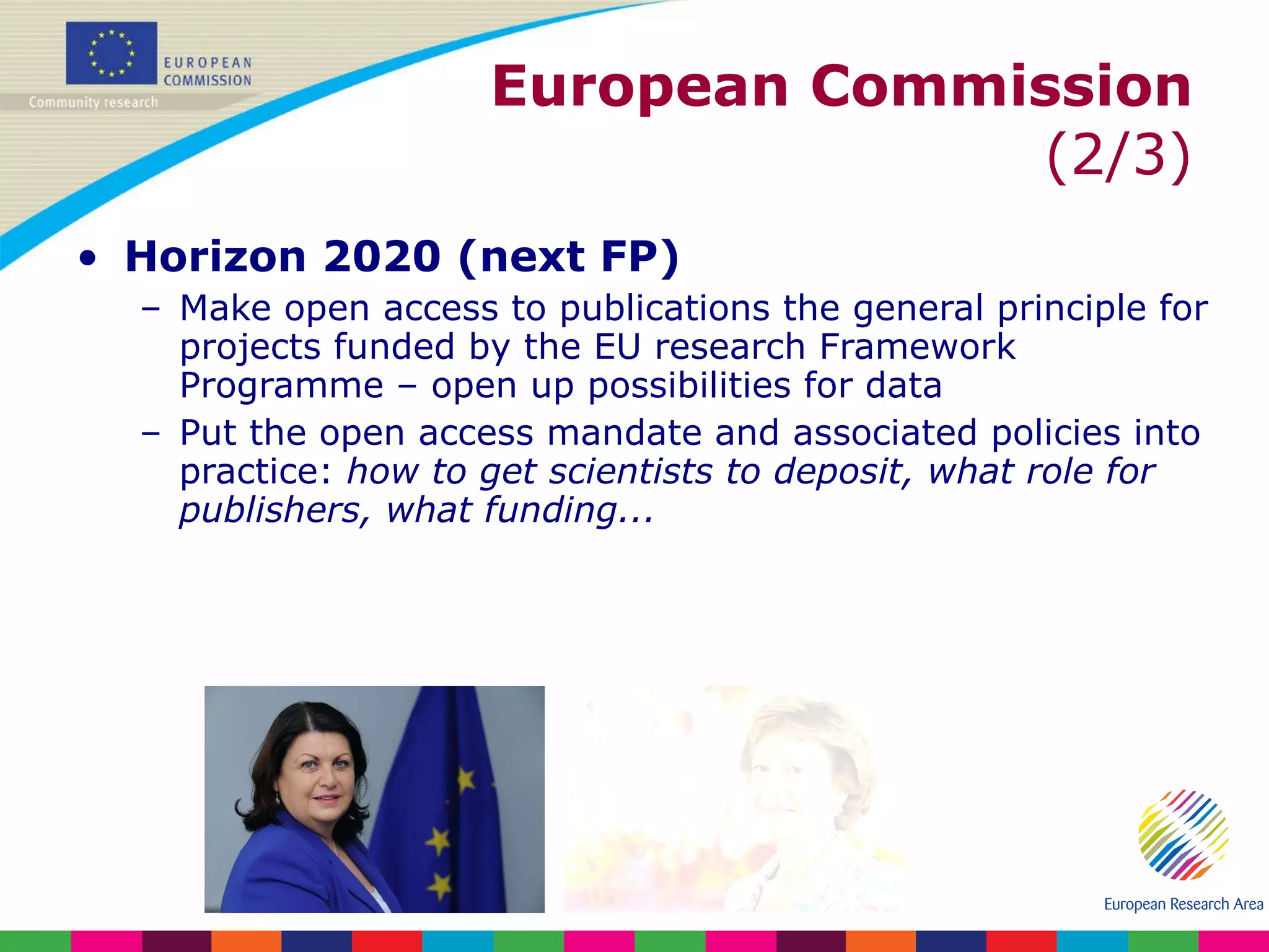European Commission  (2/3) Horizon 2020 (next FP) Make open access to publications the general principle for projects funded by the EU research Framework Programme – open up possibilities for data Put the open access mandate and associated policies into practice:  how to get scientists to deposit, what role for publishers, what funding... 