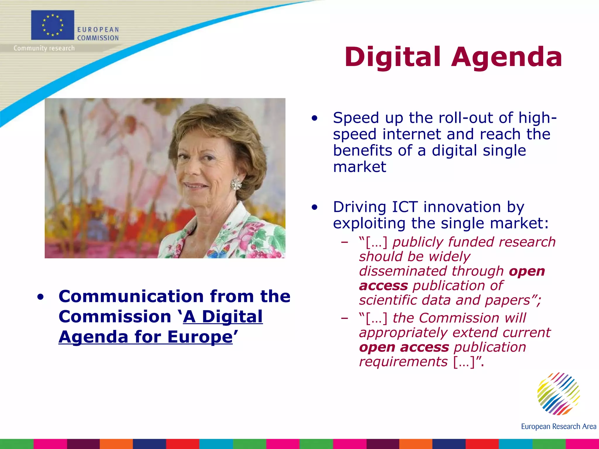 Digital Agenda Communication from the Commission ‘ A Digital Agenda for Europe ’  Speed up the roll-out of high-speed internet and reach the benefits of a digital single market Driving ICT innovation by exploiting the single market: “ […]  publicly funded research should be widely disseminated through  open access  publication of scientific data and papers”; “ […]  the Commission will appropriately extend current  open access  publication requirements  […]”. 