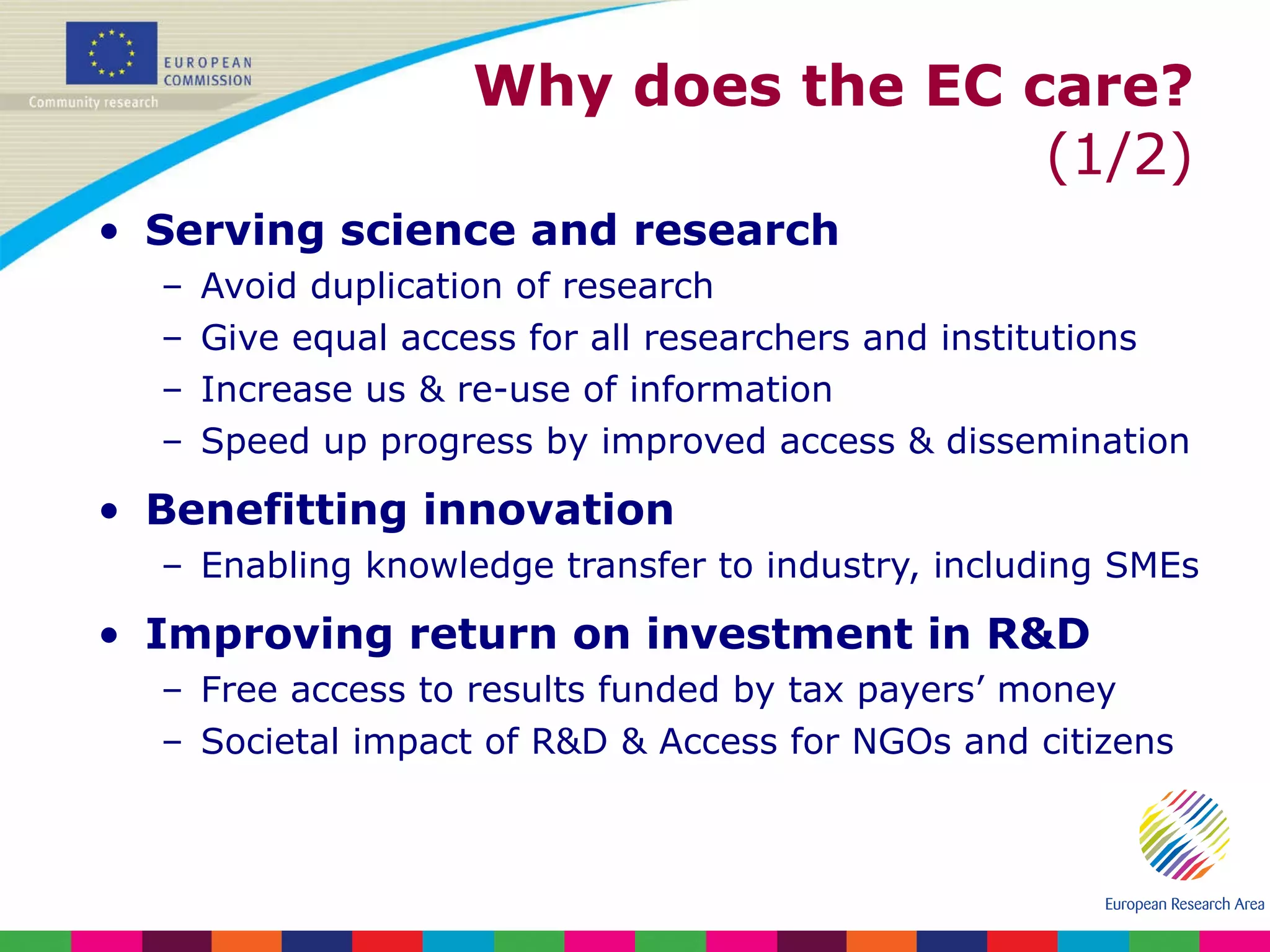 Why does the EC care?  (1/2) Serving science and research Avoid duplication of research Give equal access for all researchers and institutions Increase us & re-use of information Speed up progress by improved access & dissemination Benefitting innovation Enabling knowledge transfer to industry, including SMEs Improving return on investment in R&D Free access to results funded by tax payers’ money Societal impact of R&D & Access for NGOs and citizens 