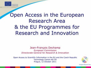 Jean-François Dechamp European Commission Directorate-General for Research & Innovation Open Access to Scientific Information in the EU and the Czech Republic Technology Centre AS CR Prague, 12 October 2011 Open Access in the European Research Area & the EU Programmes for Research and Innovation 