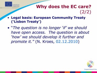 Why does the EC care?  (2/2) Legal basis: European Community Treaty (‘Lisbon Treaty’) “ The question is no longer ‘if’ we should have open access.  The question is about ‘how’ we should develop it further and promote it.”  (N. Kroes,  02.12.2010 ) 