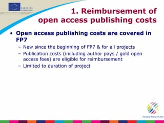 1. Reimbursement of open access publishing costs Open access publishing costs are covered in FP7 New since the beginning of FP7 & for all projects Publication costs (including author pays / gold open access fees) are eligible for reimbursement Limited to duration of project 