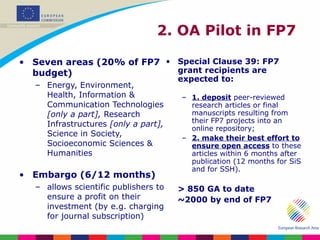 Seven areas (20% of FP7 budget) Energy, Environment, Health, Information & Communication Technologies  [only a part],  Research Infrastructures  [only a part],  Science in Society, Socioeconomic Sciences & Humanities Embargo (6/12 months) allows scientific publishers to ensure a profit on their investment (by e.g. charging for journal subscription) Special Clause 39: FP7 grant recipients are expected to:  1. deposit  peer-reviewed research articles or final manuscripts resulting from their FP7 projects into an online repository;  2. make their best effort   to ensure open access  to these articles within 6 months after publication (12 months for SiS and for SSH). > 850 GA to date ~2000 by end of FP7 2. OA Pilot in FP7  