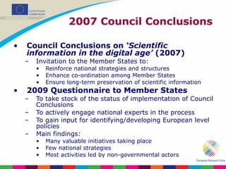 2007 Council Conclusions Council Conclusions on  ‘Scientific information in the digital age’  (2007) Invitation to the Member States to: Reinforce national strategies and structures  Enhance co-ordination among Member States Ensure long-term preservation of scientific information 2009 Questionnaire to Member States To take stock of the status of implementation of Council Conclusions To actively engage national experts in the process To gain input for identifying/developing European level policies Main findings: Many valuable initiatives taking place Few national strategies Most activities led by non-governmental actors 