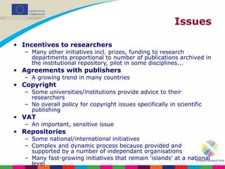 Issues Incentives to researchers Many other initiatives incl. prizes, funding to research departments proportional to number of publications archived in the institutional repository, pilot in some disciplines... Agreements with publishers A growing trend in many countries Copyright Some universities/institutions provide advice to their researchers No overall policy for copyright issues specifically in scientific publishing VAT An important, sensitive issue Repositories Some national/international initiatives Complex and dynamic process because provided and supported by a number of independant organisations Many fast-growing initiatives that remain ‘islands’ at a national level 