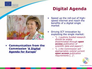 Digital Agenda Communication from the Commission ‘ A Digital Agenda for Europe ’  Speed up the roll-out of high-speed internet and reach the benefits of a digital single market Driving ICT innovation by exploiting the single market: “ […]  publicly funded research should be widely disseminated through  open access  publication of scientific data and papers”; “ […]  the Commission will appropriately extend current  open access  publication requirements  […]”. 