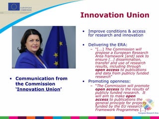 Innovation Union Communication from the Commission ‘ Innovation Union ’ Improve conditions & access for research and innovation Delivering the ERA: “ [...]  The Commission will propose a European Research Area framework [and] seek to ensure […] dissemination, transfer and use of research results, including through  open access  to publications and data from publicly funded research ” Promoting openness: “ The Commission will promote  open access  to the results of publicly funded research.  It will aim to make  open access  to publications the general principle for projects funded by the EU research Framework Programmes  […]”. 