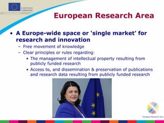 European Research Area A Europe-wide space or ‘single market’ for research and innovation Free movement of knowledge Clear principles or rules regarding: The management of intellectual property resulting from publicly funded research Access to, and dissemination & preservation of publications and research data resulting from publicly funded research 