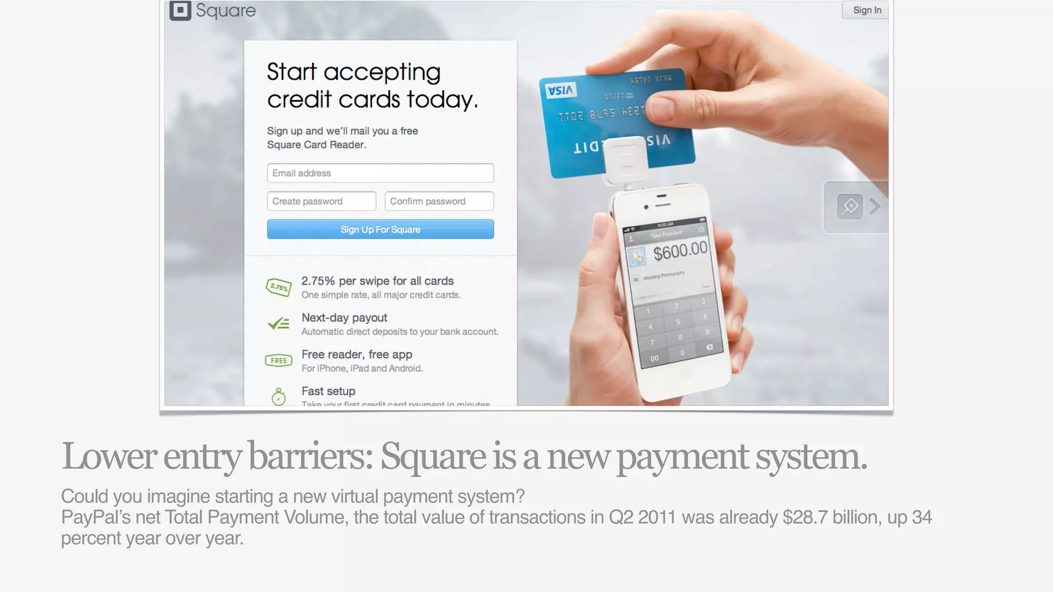 Lower entry barriers: Square is a new payment system.
Could you imagine starting a new virtual payment system?
PayPal’s net Total Payment Volume, the total value of transactions in Q2 2011 was already $28.7 billion, up 34
percent year over year.
 