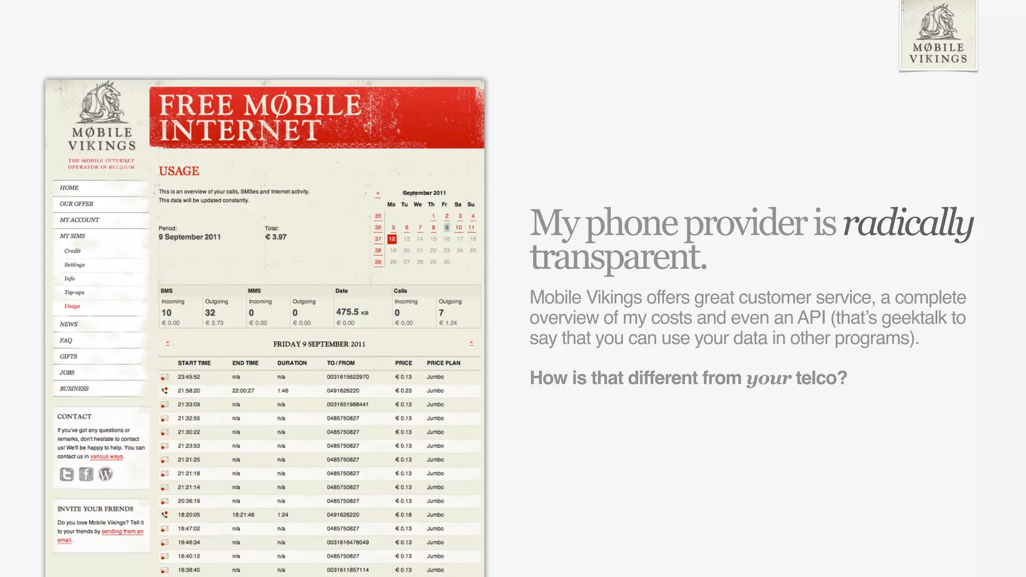 My phone provider is radically
transparent.
Mobile Vikings offers great customer service, a complete
overview of my costs and even an API (that’s geektalk to
say that you can use your data in other programs).

How is that different from your telco?
 